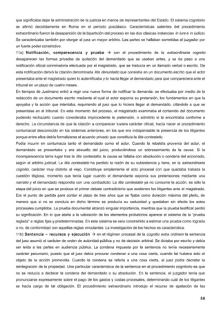 que significaba dejar la administración de la justicia en manos de representantes del Estado. El sistema cognitorio
se afirmó decididamente en Roma en el período posclásico. Características salientes del procedimiento
extraordinario fueron la desaparición de la bipartición del proceso en las dos clásicas instancias in iure e in iudicio.
Se caracterizaba también por otorgar al juez un mayor arbitrio. Las partes se hallaban sometidas al juzgador por
un fuerte poder constrictivo.
11a) Notificación, comparecencia y prueba  con el procedimiento de la extraordinaria cognitio
desaparecen las formas privadas de quitación del demandado que se usaban antes, y se da paso a una
notificación oficial conminatoria efectuada por el magistrado, que se traducía en un llamado verbal o escrito. De
esta notificación derivó la citación denominada litis denuntiatio que consistía en un documento escrito que el actor
presentaba ante el magistrado quien lo autentificaba y lo hacía llegar al demandado para que compareciera ante el
tribunal en un plazo de cuatro meses.
En tiempos de Justiniano entró a regir una nueva forma de notificar la demanda: se efectuaba por medio de la
redacción de un documento escrito mediante el cual el actor exponía su pretensión, los fundamentos en que la
apoyaba y la acción que intentaba, requiriendo al juez que lo hiciera llegar al demandado, citándolo a que se
presentase en el tribunal. En este momento del proceso, el magistrado examinaba el contenido del documento
pudiendo rechazarlo cuando consideraba improcedente la pretensión, o admitirlo si la encontraba conforme a
derecho. La circunstancia de que la citación a comparecer tuviera carácter oficial, hacía nacer el procedimiento
contumacial desconocido en los sistemas anteriores, en los que era indispensable la presencia de los litigantes
porque entre ellos debía formalizarse el acuerdo privado que constituía la litis contestatio.
Podía incurrir en contumacia tanto el demandado como el actor. Cuando la rebeldía provenía del actor, el
demandado se presentaba y era absuelto del juicio, produciéndose un sobreseimiento de la causa. Si la
incomparecencia tenía lugar tras la litis contestatio, la causa se fallaba con absolución o condena del accionado,
según el arbitrio judicial. La litis contestatio ha perdido la razón de su subsistencia y tiene, en la extraordinaria
cognitio, carácter muy distinto al viejo. Constituye simplemente el acto procesal con que quedaba trabada la
cuestión litigiosa, momento que tenía lugar cuando el demandante exponía sus pretensiones mediante una
narratio y el demandado respondía con una contradictio. La litis contestatio ya no consume la acción, es sólo la
etapa del juicio en que se produce el primer debate contradictorio que sostienen los litigantes ante el magistrado.
Era el punto de partida para contar el plazo de tres años que se fijaba como duración máxima del pleito, de
manera que si no se concluía en dicho término se producía su caducidad y quedaban sin efecto los actos
procesales cumplidos. La prueba documental alcanzó singular importancia, mientras que la prueba testifical perdió
su significación. En lo que atañe a la valoración de los elementos probatorios aparece el sistema de la “prueba
reglada” a reglas fijas y predeterminadas. En este sistema se veía constreñido a estimar una prueba como lograda
o no, de conformidad con aquellas reglas vinculantes. La investigación de los hechos es característica.
11b) Sentencia – recursos y ejecución  en el régimen procesal de la cognitio extra ordinem la sentencia
del juez asumió el carácter de orden de autoridad pública y no de decisión arbitral. Se dictaba por escrito y debía
ser leída a las partes en audiencia pública. La condena impuesta por la sentencia no tenía necesariamente
carácter pecuniario, puesto que el juez debía procurar condenar a una cosa cierta, cuando tal hubiera sido el
objeto de la acción promovida. Cuando la condena se refería a una cosa cierta, el juez podía decretar la
reintegración de la propiedad. Una particular característica de la sentencia en el procedimiento cognitorio es que
no se reducía a declarar la condena del demandado o su absolución. En la sentencia, el juzgador tenía que
pronunciarse expresamente sobre el pago de los gastos y costas procesales, determinando cuál de los litigantes
se hacía cargo de tal obligación. El procedimiento extraordinario introdujo el recurso de apelación de las


                                                                                                                    58
 