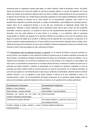 sentencias ante un magistrado superior para llegar, en última instancia, hasta el emperador mismo. Se podían
atacar las sentencias por causa de nulidad sin que fuera necesario planear un recurso de apelación. En lo que
atañe a los efectos de la sentencia, debemos decir que éstos no difieren sustancialmente de los que producía en
el régimen de las fórmulas. Así, el fallo del juez alcanzaba autoridad de cosa juzgada posibilitando la ejecución de
la sentencia mediante el ejercicio de la actio iudicati. En el procedimiento cognitorio, esta acción en el
procedimiento cognitorio ha perdido autonomía, su antigua individualidad y está integrada en el proceso general.
Carece ahora de su excepcional eficacia y es por ello que corresponde al magistrado decidir todas las
excepciones, defensas y demás objeciones que el ejecutado pueda oponer para cumplir así dos propósitos
esenciales: condena y ejecución. La condena no tenía que ser necesariamente pecuniaria, como en el sistema
formulario, sino que podía referirse a la cosa misma, a su entrega, o a su exhibición. Sólo en supuestos
excepcionales se admitió que después de la sentencia definitiva se procediera a otro juicio de liquidación para
llegar a la certeza del objeto de la condena. A diferencia de los sistemas del ordo iudiciorum, la ejecución en el
proceso cognitorio estaba garantizada por la fuerza pública ya que funcionarios judiciales hacían entrega manu
militari de los bienes del condenado, los que si eran ocultados o hubieran desaparecido hacían que el deudor fuera
reducido a prisión hasta que pagara su valor, estimado por árbitros.


12º) Comparación entre los sistemas formulario y cognitorio: en el sistema formulario el proceso constituía un
asunto privado, que integraba el ordo iudiciorum privatorum mientras que en el sistema cognitorio el proceso era
asunto público, incumbiendo al Estado la administración de justicia. En el formulario, el juicio era bifásico, y en el
cognitorio era monofásico. En el primero la notificación era un acto privado, y en el segundo un acto público que
hacía nacer un procedimiento contumacial. En el sistema de las fórmulas, la sentencia constituía la opinión de un
particular que debía condenar o absolver al demandado; en el cognitorio la sentencia importaba un acto de
autoridad que podía contener hasta la condena del actor en caso de reconvención. En el sistema formulario, el
juez tenía que ajustar se a la demanda para el caso de que condenara al demandado, debiendo tener la condena
carácter dinerario, y en el cognitorio el juez podía condena a menos de lo que reclamaba el autor y no
necesariamente a dinero. En el procedimiento formulario la ejecución de la sentencia estaba dirigida contra la
persona del condenado, pudiendo realizarse contra sus bienes; en el cognitorio tenía carácter patrimonial.


Procedimiento Formulario                            Procedimiento Cognitorio
Bifásico: in iure e iudicium                        Monofásico
Actos privados – asuntos privados                   Actos públicos – asuntos públicos
Sentencia era opinión de una parte que              Acto de autoridad
condena o absuelve al demandado
Condena tenía carácter dinerario                    No siempre dinerario, y podía ser menos de lo
                                                    que reclamara el autor.
Condena dirigida al sujeto, también a veces         Condena dirigida al patrimonio
contra sus bienes




                                                                                                                   59
 
