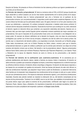 Derecho de Gentes. Se presenta en Roma el fenómeno de dos sistemas jurídicos que rigieron paralelamente: el
Ius Civile y el Ius Honoraruim.
4c) Período del derecho jurisprudencial  tiene su comienzo entre el 100 y el 50 AC (porque durante ese
lapso desarrolló su actitud creadora uno de los más ilustres representantes de la ciencia jurídica de la época:
Scaevola). Con Scaevola nace la “ciencia jurisprudencial” que vino a formarse con el quehacer de los
jurisconsultos romanos, con una penta-actividad: I) respondere (emitir opinión sobre cuestiones litigiosas o no); II)
cavere (indicar las fórmulas que los particulares debían usar); III) agere (intervenir en el foro para reproducir ante
el juez sus dictámenes u opiniones); IV) scribere (componer colecciones o tratados sobre temas jurídicos) V)
instruere (formar discípulos enseñando el derecho). Scaevola fue el primero que constituyó el ius civile, ordenando
el derecho vigente en dieciocho libros que contenían una exposición sistemática del derecho. Aparece así un
momento vital, que tiene lugar cuando Augusto (primer emperador romano) queriendo dar mayor autoridad a la
jurisprudencia, hizo que la respuesta de los jurisconsultos fuese como una emanación o una delegación de su
propio poder. El rescripto de Adriano ratificatorio de la decisión de Augusto, crea una clase de jurisconsultos
privilegiados que cuentan con el favor de los príncipes y despierta una sed de cultivo de la ciencia jurídica. Se
percibe aquí un decaimiento del derecho público y se engrandece el privado, favorecido por la filosofía griega.
Todas estas circunstancias, junto con el Edicto Perpetuo de Salvio Juliano, sirvieron para que el derecho
jurisprudencial alcanzara un grado de sutileza y perfección que ha servido para demarcar una etapa de la línea
evolutiva del derecho romano que se llama “del derecho o de la jurisprudencia clásica”. Algunos jurisconsultos
clásicos fueron Salvio Juliano (por el Edicto Perpetuo); Papiniano (por Papiniano Responsa); y con Ulpiano, Paulo
y Modestino (en la época de Alejandro Severo) se cierra la nómina de los jurisconsultos y del derecho
jurisprudencial.
4d) Período del derecho de la codificación (pre Justiniano-Justiniano)  se caracteriza por un
profundo debilitamiento del derecho clásico, debido a factores de diversa índole e importancia. El derecho se
aplica entonces a pueblos que conservan arraigadas sus leyes y costumbres integradoras de un derecho local que
se enfrenta al del los romanos. El derecho oficial y local llega a integrarse. El derecho de ésta época responde a
los deseos de una sociedad con apetitos de renovación. Entre las fuentes del derecho de este ciclo afirman su
valor las constituciones imperiales, que adquieren mayor fuerza a partir de Diocleciano. La absorción total de las
otras fuentes por el emperador hace desaparecer las constituciones de los príncipes no sólo por su gran número
sino por ser contradictorias entre sí. Se impone la ordenación del derecho vigente, y se lo denomina constituciones
imperiales. Durante este período también se necesita la ordenación del ius, del derecho comprobado por los
escritos de los jurisconsultos. Teodosio II en el 426DC crea la Ley de Citas, que establece el procedimiento que
los jueces debían seguir para aplicar la doctrina de los jurisconsultos, confiriendo valor legal a la opinión de
Papiniano, Paulo, Ulpiano, Gayo y Modestino. Es importante el desarrollo de la actividad escolástica. Este ciclo
desemboca en la obra compilatoria del emperador Justiniano: el Corpus Iuris Civilis .




                                                                                                                    6
 