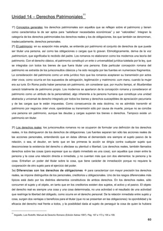 11
Unidad 14 – Derechos Patrimoniales

1º) Conceptos generales: los derechos patrimoniales son aquellos que se reflejan sobre el patrimonio y tienen
como característica la de ser aptos para “satisfacer necesidades económicas” y ser “valorables”. Integran la
categoría de los derechos patrimoniales los derechos reales y los de obligaciones, los que también se denominan,
inadecuadamente, derechos personales.
2º) El patrimonio: en su acepción más amplia, se entiende por patrimonio el conjunto de derechos de que puede
ser titular una persona, así como las obligaciones o cargas que lo gravan. Etimológicamente, deriva de la voz
patrimonium, que significaba lo recibido del padre. Los romanos no elaboraron como los modernos una teoría del
patrimonio. Con el derecho clásico, el patrimonio constituyó un ente o universalidad jurídica tutelada por la ley, que
se integraba con todos los bienes de que fuera titular una persona. Esta particular concepción romana del
patrimonio es extraída de los jurisconsultos clásicos y ha sido recogida por las fuentes en numerosos fragmentos.
La consideración del patrimonio como un ente jurídico hizo que los romanos aceptaran su transmisión por actos
inter vivos, como ocurría en los supuestos de adrogación, legitimación y matrimonio cum manu, cuando la mujer
era sui iuris. En Roma podía haber personas sin patrimonio, sin considerar que, por mucho tiempo, el filiusfamilias
careció totalmente de patrimonio propio. Los modernos se apartaron de la concepción romana y consideraron el
patrimonio como un atributo de la personalidad, algo inherente a la persona humana que constituye una unidad
abstracta y universal de derecho integrado por todos los bienes y derechos susceptibles de apreciación pecuniaria
y de las cargas que le están impuestas. Como consecuencia de esta doctrina, no es admitido transmitir el
patrimonio por negocios inter vivos, operándose su transmisión sólo por causa de muerte, porque no se concibe
una persona sin patrimonio, aunque las deudas y cargas superen los bienes o derechos. Tampoco existe un
patrimonio sin titular.


3º) Los derechos reales: los jurisconsultos romanos no se ocuparon de formular una definición de los derechos
reales, ni los distinguieron de los derechos de obligaciones. Las fuentes separan tan sólo las acciones reales de
las acciones personales, entendiendo que en éstas últimas el demandado era siempre el sujeto pasivo de la
relación, o sea, el deudor, en tanto que en las primeras la acción se dirigía contra cualquier sujeto que
desconociese la existencia del derecho o afectase su plenitud o libertad. Los derechos reales, también llamados
derechos sobre las cosas (para expresar que su objeto inmediato es una cosa), son aquellos que crean entre la
persona y la cosa una relación directa e inmediata, y no cuentan más que con dos elementos: la persona y la
cosa. Entrañan un poder del titular sobre la cosa, que tiene carácter de inmediación porque no requiere la
cooperación de otro sujeto para el ejercicio del poder.
3a) Diferencias con los derechos de obligaciones  para caracterizar con mayor precisión los derechos
reales, se impone distinguirlos de los personales, creditorios u obligacionales. Uno de los rasgos diferenciales más
típicos está dado por los distintos elementos constitutivos de ambos derechos. En los derechos reales, sólo
concurren el sujeto y el objeto, en tanto que en los creditorios existen dos sujetos, el activo y el pasivo. El objeto
del derecho real es siempre una cosa y una cosa determinada, no una actividad o el resultado de una actividad
que restringe la libertad del obligado, como ocurre en el derecho personal. De la relación inmediata entre sujeto y
cosa, surgen dos ventajas o beneficios para el titular (que no se presentan en las obligaciones): la oponibilidad y la
eficacia del derecho real frente a todos, y la posibilidad dada al sujeto de perseguir la cosa de quien la hubiera


11
     Argüello, Luis Rodolfo; Manual de Derecho Romano (Edición Astrea 1997). Pág. 167 a 173 y 195 a 199.

                                                                                                                   60
 