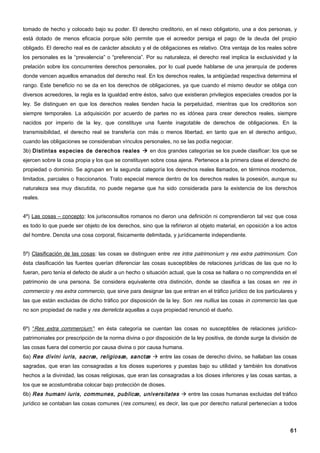 tomado de hecho y colocado bajo su poder. El derecho creditorio, en el nexo obligatorio, una a dos personas, y
está dotado de menos eficacia porque sólo permite que el acreedor persiga el pago de la deuda del propio
obligado. El derecho real es de carácter absoluto y el de obligaciones es relativo. Otra ventaja de los reales sobre
los personales es la “prevalencia” o “preferencia”. Por su naturaleza, el derecho real implica la exclusividad y la
prelación sobre los concurrentes derechos personales, por lo cual puede hablarse de una jerarquía de poderes
donde vencen aquellos emanados del derecho real. En los derechos reales, la antigüedad respectiva determina el
rango. Este beneficio no se da en los derechos de obligaciones, ya que cuando el mismo deudor se obliga con
diversos acreedores, la regla es la igualdad entre éstos, salvo que existieran privilegios especiales creados por la
ley. Se distinguen en que los derechos reales tienden hacia la perpetuidad, mientras que los creditorios son
siempre temporales. La adquisición por acuerdo de partes no es idónea para crear derechos reales, siempre
nacidos por imperio de la ley, que constituye una fuente inagotable de derechos de obligaciones. En la
transmisibilidad, el derecho real se transfería con más o menos libertad, en tanto que en el derecho antiguo,
cuando las obligaciones se consideraban vínculos personales, no se las podía negociar.
3b) Distintas especies de derechos reales  en dos grandes categorías se los puede clasificar: los que se
ejercen sobre la cosa propia y los que se constituyen sobre cosa ajena. Pertenece a la primera clase el derecho de
propiedad o dominio. Se agrupan en la segunda categoría los derechos reales llamados, en términos modernos,
limitados, parciales o fraccionarios. Trato especial merece dentro de los derechos reales la posesión, aunque su
naturaleza sea muy discutida, no puede negarse que ha sido considerada para la existencia de los derechos
reales.


4º) Las cosas – concepto: los jurisconsultos romanos no dieron una definición ni comprendieron tal vez que cosa
es todo lo que puede ser objeto de los derechos, sino que la refirieron al objeto material, en oposición a los actos
del hombre. Denota una cosa corporal, físicamente delimitada, y jurídicamente independiente.


5º) Clasificación de las cosas: las cosas se distinguen entre res intra patrimonium y res extra patrimonium. Con
ésta clasificación las fuentes querían diferenciar las cosas susceptibles de relaciones jurídicas de las que no lo
fueran, pero tenía el defecto de aludir a un hecho o situación actual, que la cosa se hallara o no comprendida en el
patrimonio de una persona. Se considera equivalente otra distinción, donde se clasifica a las cosas en res in
commercio y res extra commercio, que sirve para designar las que entran en el tráfico jurídico de los particulares y
las que están excluidas de dicho tráfico por disposición de la ley. Son res nullius las cosas in commercio las que
no son propiedad de nadie y res derrelicta aquellas a cuya propiedad renunció el dueño.


6º) “Res extra commercium”: en ésta categoría se cuentan las cosas no susceptibles de relaciones jurídico-
patrimoniales por prescripción de la norma divina o por disposición de la ley positiva, de donde surge la división de
las cosas fuera del comercio por causa divina o por causa humana.
6a) Res divini iuris, sacræ, religiosæ, sanctæ  entre las cosas de derecho divino, se hallaban las cosas
sagradas, que eran las consagradas a los dioses superiores y puestas bajo su utilidad y también los donativos
hechos a la divinidad, las cosas religiosas, que eran las consagradas a los dioses inferiores y las cosas santas, a
los que se acostumbraba colocar bajo protección de dioses.
6b) Res humani iuris, communes, publicæ, universitates  entre las cosas humanas excluidas del tráfico
jurídico se contaban las cosas comunes ( res comunes), es decir, las que por derecho natural pertenecían a todos




                                                                                                                  61
 