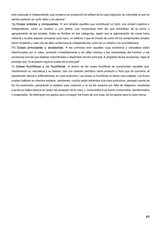 todo particular e independiente, que conserva en proporción la utilidad de la cosa originaria; es indivisible el que no
admite partición sin sufrir daño o sin perecer.
7g) Cosas simples y compuestas  son simples aquellas que constituyen un todo, una unidad orgánica e
independiente, como un esclavo o una piedra. Las compuestas eran las que resultaban de la suma o
agrupamiento de las simples. Estas se dividían en dos categorías, según que la aglomeración de cosas fuera
material y tuviese aspecto compacto (una nave, un edificio) o que el vínculo de unión de los componentes simples
fuera inmaterial y cada uno de ellos conservara su independencia, como en un rebaño o en una biblioteca.
7h) Cosas principales y accesorias  las primeras eran aquellas cuya existencia y naturaleza están
determinadas por sí solas, sirviendo inmediatamente y por ellas mismas a las necesidades del hombre; y las
accesorias son las que estaban subordinadas o dependían de otra principal. A propósito de las accesorias, regía el
principio que “lo accesorio sigue la suerte de lo principal”.
7i) Cosas fructíferas y no fructíferas  dentro de las cosas fructíferas se comprenden aquellas que,
manteniendo su naturaleza y su destino, dan con carácter periódico cierto producto o fruto que se convierte, al
separárselo natural o artificialmente, en cosa autónoma. Las cosas no fructíferas no tienen esa cualidad. Los frutos
pueden hallarse en diversos estados: pendentes¸ cuando están adheridos a la cosa productiva; percepti cuando se
los ha cosechado; percipiendi, si estaban para cosechar y no se los cosechó por falta de diligencia; existentes
cuando se hallan todavía en poder del poseedor de la cosa; y consumidos si ya fueron consumidos, transformados
o enajenados. Se distinguen los gastos para conseguir los frutos de una cosa, de los gastos para la cosa misma.




                                                                                                                    63
 