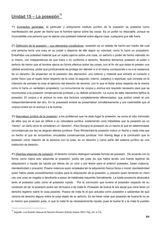 12
Unidad 15 – La posesión

1º) Conceptos generales: el particular y antiquísimo instituto jurídico de la posesión se presenta como
manifestación del poder de hecho que el hombre ejerce sobre las cosas. Es un poder no disociable, porque es
inconcebible una persona que no ejerza una potestad material sobre alguna cosa, cualquiera que ella fuere.


2º) Definición de la posesión – sus elementos constitutivos: posesión es un estado de hecho por medio del cual
una persona tenía una cosa en su poder y disponía de ella según su voluntad, como lo haría un propietario.
Entrañaba una potestad material que un sujeto ejercía sobre una cosa, un señorío o poder de hecho valorado en
sí mismo, con independencia de que fuera o no conforme a derecho. Nosotros llamamos posesión al poder o
señorío de hecho que el hombre ejerce en forma efectiva sobre las cosas, con el fin de que éstas le presten una
utilidad económica, poder que jurídicamente se protege sin atender a sí el mismo corresponde o no a la existencia
de un derecho. Se presentan en la posesión dos elementos: uno externo y material que entraña el contacto o
poder físico que el sujeto tiene respecto de la cosa; el segundo, interno, subjetivo o espiritual, que consiste en la
intención de someter la cosa al ejercicio del derecho de dominio, con lo que el titular actúa respecto de la misma
como lo haría un verdadero propietario. La concurrencia de corpus y animus era requisito necesario para que se
reconociese a la posesión consecuencias jurídicas y su debida protección. La suma de tales elementos tipifica la
posesión. El corpus y el animus no eran dos factores completamente diferenciados, que podían existir el uno
independientemente del otro. En la possessio ambos se presentaban simultáneamente y era inadmisible que el
corpus viviera sin el animus o a la inversa.


3º) Naturaleza jurídica de la posesión: a los problemas que ha dado lugar la posesión, se suma el más intrincado
de ellos que es el que se refiere a su naturaleza jurídica, sosteniendo unos tratadistas que la posesión es un
“hecho”, en tanto otros la consideran un “derecho”. Para Savigny la posesión es un hecho al que en determinadas
circunstancias por ley se asignan efectos jurídicos. Para Windscheid la posesión indica un hecho y nada más que
un hecho al que se encuentran vinculadas consecuencias jurídicas. Von Ihering llega a la conclusión que la
posesión como relación de la persona con la cosa, es un derecho y como parte del sistema jurídico es una
institución de derecho.


4º) Distintas especies de posesión: el derecho romano distinguió variadas formas de posesión. ·De acuerdo con la
forma como había sido adquirida la posesión, podía ser justa (la que había tenido una fuente legítima de
adquisición) o injusta (la nacida por efecto de un vicio o por lesión para el anterior poseedor, fuese violencia,
clandestinidad o precario). Poseía violencia quien empleaba len la adquisición fuerza física o moral; clandestinidad
quien había usado procedimientos ocultos para la adquisición de la posesión; y precario quien teniendo en mero
uso una cosa se negaba a devolverla a pesar de habérsela requerido formalmente. La tutela posesoria alcanzaba
tanto al poseedor justo como al poseedor injusto. · Por la convicción que tuviera el poseedor respecto de su
condición de tal, la posesión podía ser de buena o de mala fe. Poseedor de buena fe era aquel que creía tener un
derecho legítimo sobre la cosa poseída. Poseía de mala fe el que actuaba como poseedor a sabiendas de que
carecía de derecho alguno sobre la cosa objeto de su señorío. Es de hacer notar que posesión de buena fe no es
lo mismo que posesión justa, ni que la mala fe es necesariamente injusta, pues la buena fe o la mala fe pueden


12
     Argüello, Luis Rodolfo; Manual de Derecho Romano (Edición Astrea 1997). Pág. 201 a 218.

                                                                                                                  64
 