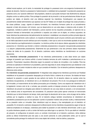 utilidad social explican, por lo tanto, la necesidad de proteger la possessio como una exigencia fundamental del
estado de derecho. Siendo la possessio la “exteriorización o visibilidad de la propiedad”, la protección posesoria se
presenta como una “posición defensiva” del propietario, desde la cual puede rechazar más fácilmente los ataques
dirigidos contra su esfera jurídica. Para proteger la posesión de la privación o de las perturbaciones ilícitas de que
pudiera ser objeto, el derecho creó una defensa especial: los interdictos. Constituyeron una especie de
procedimiento estatal administrativo que aparece con las XII Tablas con el objeto de proteger las cosas privadas y
las cosas públicas. Luego, vigente el sistema formulario, los interdictos formaron parte de un procedimiento
especial, al lado del proceso civil romano, que se desenvolvía en una sola etapa o instancia ante el pretor. El
magistrado, recibida la petición del interesado y previo examen de los requisitos procesales, en ejercicio de su
imperium intimaba al demandado una prohibición o expedía una orden con el objeto, en ambos supuestos, de
hacer efectivas las pretensiones del peticionante de mantener o restablecer una situación jurídica privada digna de
tutela. Este procedimiento extra iudicium, no impedía al demandado acudir al juicio ordinario para demostrar que
no se había ejecutado la acción dañosa que se le imputaba, o bien que su acto se encontraba ajustado al ejercicio
de los derechos que legítimamente le competían. La doctrina jurídica de la época clásica agrupaba los interdictos
posesorios en: interdictos que tienden a retener ( retiendæ possessionis) a recuperar (recuperandæ possessionis)
o a adquirir (adipiscendæ possessionis). Solamente los que pertenecían a las dos primeras clases importaban
medios de tutela de la posesión. En el derecho Justiniano estos interdictos se transformaron en acciones
posesorias.
6a) Interdicta retinendæ possessionis  los interdictos pertenecientes a esta clase tenían por objeto
proteger al poseedor que hubiera sufrido o tuviera fundados temores de sufrir molestias o perturbaciones en su
posesión. Presentaban requisitos diferentes según la posesión se tratara de inmuebles o de muebles. Para las
primeras se aplicaba el interdictum uti possidetis y para las segundas el utrubi, designaciones que obedecían a las
palabras con que el pretor iniciaba la orden en que consistía el interdicto. Con el derecho justiniano desaparece la
diferencia entre ambos.
6b) Interdicta recuperandæ possessionis  integraban esta categoría los interdictos que tenían por finalidad
restablecer en la posesión al poseedor despojado por el hecho ilícito o violento de un tercero. Se trataba de hacer
readquirir la posesión a quien gozaba de ese señorío de hecho. En el derecho clásico se cuentan entre los
interdictos recuperatorios, el interdictum de vi y el interdictum de precario. Por el de vi se perseguía la restitución
del inmueble y el resarcimiento de los daños provocados por el desalojo. Como una especie del interdictum de vi
la legislación romana creó el de vi armata, que procedía cuando el despojo provenía de hombres armados. El
interdictum de precario se otorgaba para obtener la restitución de una cosa dada en precario, si el concesionario
no la restituía ante el requerimiento del concedente. El precarium dans podía ejercer entonces el mencionado
interdicto que no tenía limitación de tiempo, tanto para lograr la devolución de la cosa, como el pago de los daños
sufridos por la negativa a restituir la cosa. En el derecho antiguo también encontramos el interdictum de
clandestina possessionis que era de aplicación cuando el poseedor hubiera sido privado oculta y maliciosamente
de su posesión sobre un inmueble. Este interdictum cayó en desuso y fue reemplazado por el interdicto uti
posseditis. En el derecho Justiniano desapareció la diferenciación de los interdictos recuperatorios según el tipo de
violencia empleada en el despojo, creándose para tutelar la posesión un solo interdicto denominado unde vi, que
no podía intentarse pasado un año a contar del hecho que daba lugar a su ejercicio. Por lo que atañe al interdicto
de precario, al configurarse el precario como un contrato innominado en el derecho Justiniano, dicha defensa
perdió su efecto fundamental para dar paso a una acción personal, la actio præscriptis verbis, por la cual el
concedente podía perseguir la restitución de la cosa objeto del contrato, más los daños y perjuicios.


                                                                                                                    66
 