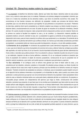 13
Unidad 16– Derechos reales sobre la cosa propia

1º) La propiedad: al clasificar los derechos reales, dijimos que había dos clases: derechos sobre la cosa propia
(iura in re) y sobre la cosa ajena (iura in re aliena). Pertenece a la primera categoría la propiedad o dominio que
reúne en sí todos los caracteres de los derechos reales y que tiene el contenido económico más amplio. No
encontramos en las fuentes romanas una definición de propiedad, vocablo que proviene del término latino
proprietas, que a su vez deriva de proprium, que significa “lo que pertenece a una persona o es propio”. Partiendo
de ésta idea, podemos decir que la propiedad es un derecho subjetivo que otorga a su titular el poder de gozar y
disponer plena y exclusivamente de una cosa. El poder de gozar se resuelve en la utilización inmediata y directa
del bien. En cuanto al poder de disponer, éste comprende tanto la disposición jurídica como la material. Dentro de
la primera se cuenta la facultad de enajenar la cosa y la de constituir. La disposición material posibilita al
propietario destruir, consumir, demoler la cosa, etc. La propiedad no agota su contenido en los poderes de goce y
disposición de la cosa, pues el mismo derecho le confiere otros que pertenecen a su naturaleza. El contenido de la
propiedad reside en la plenitud del señorío que confiere al titular, de manera que todo debe considerarse permitido
al propietario. La propiedad podía ser menos que poder de disposición y de goce, y no por ello quedaba anulada.
1a) Elementos de la propiedad  el derecho de propiedad tiene cuatro elementos integrantes: I) el ius utendi
o usus, que era el derecho que tenía el propietario de servirse de la cosa y obtener todas las ventajas que pudiera
ella reportarle, sin incluir los frutos; II) el ius fruendi o fructus importaba la facultad de gozar del bien obteniendo los
frutos civiles o naturales que pudiera producir; III) el ius abutendi o abusus, implicaba el poder de consumir la cosa
y, por extensión, disponer de ella en forma definitiva y absoluta; IV) el ius vindicandi constituía el derecho que
tenía el propietario de reclamar el objeto de terceros poseedores, consecuencia de que la propiedad era el
derecho real por excelencia, y por ende, se lo podía oponer a cualquiera que perturbara su ejercicio.
1b) Sus caracteres  se configura como el señorío más general que tiene el titular sobre la cosa, y se
caracteriza por ser absoluto, exclusivo, perpetuo e irrevocable. Es absoluto porque otorga a su titular el poder de
gozar y disponer de la cosa como mejor le parezca, principio que fue admitido en el derecho romano sin ninguna
limitación. También el derecho de propiedad es exclusivo e individual, pues el propietario puede impedir concurrir
en el ejercicio de los poderes inherentes a la propiedad y a la titularidad de ellos, salvo cuando una misma cosa
pertenece a varias personas que ejercen así concurrentemente el derecho de propiedad. Cada copropietario tiene
sobre la cosa un derecho individual sobre una cuota parte ideal y abstracta del bien en condominio. Es perpetuo e
irrevocable porque subsiste con independencia del ejercicio que haga su titular, consecuencia del carácter
absoluto y exclusivo que presenta, lo que hace que no se conciba que el propietario que tiene sobre la cosa el más
amplio señorío esté obligado a desprenderse de la misma en un tiempo determinado. Otra característica es que el
fundo romano era inmune, libre de todo impuesto o carga fiscal. Tenía también virtud absorbente, porque todo lo
que estaba en el fundo o se incorporaba a él pertenecía a su propietario de pleno derecho.


2º) Distintas especies de propiedad: se conocieron dos especies distintas de propiedad formadas al amparo de las
dos grandes corrientes jurídicas (derecho civil y derecho pretorio) que por mucho tiempo fluyeron paralelamente,
hasta unificarse en el Corpus Iuris Civilis La institución de la propiedad estuvo regulada desde los más antiguos
tiempos de Roma por el derecho civil o quiritario llamado dominum ex iure quiritum . Cuando el derecho pretoriano
entró a corregir las instituciones del ius civile, al lado de la propiedad quiritaria apareció un nuevo dominio, que se


13
     Argüello, Luis Rodolfo; Manual de Derecho Romano (Edición Astrea 1997). Pág. 219 a 249.

                                                                                                                         68
 