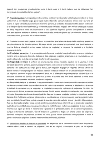 designó con expresiones circunlocutorias como in bonis esse o in bonis habere, que los intérpretes han
denominado “propiedad bonitaria o pretoria”.


3º) Propiedad quiritaria: fue regulada por el ius civile y contó con la más amplia tutela legal por medio de la típica
actio in rem, la reivindicatio. Exigía que el sujeto titular del derecho fuera un ciudadano romano libre y sui iuris. En
cuanto al objeto sobre el que podía recaer el dominio quiritario, si se trataba de cosas muebles debían pertenecer
a la categoría de las res in commercio, y si eran inmuebles sólo cabía respecto a los fundos itálicos (los situados
en Italia). Requería un modo de adquisición de la cosa objeto de propiedad quiritaria consagrado en el derecho
civil. Este especial derecho de dominio ex iure quiritum sólo podía ser ejercido por un ciudadano romano, sobre
una cosa romana, y adquirido por un medio romano.


4º) Propiedad bonitaria: esta clase de propiedad se presentaba ante la falta de alguno de los requisitos necesarios
para la existencia del dominio quiritario. El pretor admitió que existiera otra propiedad, que llamó bonitaria o
pretoria. Esta se diversificó en tres modos distintos de propiedad: la peregrina, la provincial, y la bonitaria
propiamente dicha.
4a) Propiedad peregrina  se presentaba esta forma de propiedad cuando el sujeto no era un ciudadano
romano, sino un peregrino. Como los titulares de ésta propiedad no podían ampararse en la reivindicatio por ser
acción del derecho civil, el pretor protegió el señorío sobre sus cosas.
4b) Propiedad provincial  un fundo sito en una provincia romana no estaba regulado por el ius civile, ni podía
ser objeto de dominio quiritario. Los inmuebles provinciales pertenecían al pueblo romano o al emperador y sólo se
concedía a los particulares su simple goce o disfrute, con obligación de pagar un estipendio o tributo a favor del
Estado romano. Fueron protegidos con medidas pretorias hasta que contaron con la tutela de la acción Publiciana.
La propiedad provincial no podía ser transmitida salvo por la præscriptio longi temporis que posibilitó que si el
inmueble provincial era poseído con justo título y buena fe durante diez años entre presentes o veinte entre
ausentes, se convirtiera en verdadero dominium o propietas.
4c) Propiedad pretoria o bonitaria  se presentaba esta cuando se hubiera transmitido una cosa susceptible
de dominio quiritario, sin los modos solemnes del ius civile. En el supuesto, hasta que el adquirente no alcanzara
la calidad de propietario por la usucapión, la propiedad correspondía civilmente al enajenante. Su título de
dominus podía llevarle a pretender reivindicar la cosa. Admitir aquella situación contrariaba los más elementales
principios de equidad, por lo que el pretor tuteló las diversas formas de propiedad pretoria. Le otorgó una acción
llamada Actio Publiciana, por la que ficticiamente se consideraba que el tiempo requerido para la usucapión había
sido completado, lo cual hacía posible perseguir la cosa de manos de cualquier tercero y también del propietario.
Fue una defensa tan amplia y eficaz como la acción reivindicatoria, lo que determinó que el derecho del propietario
que hubiera transmitido la cosa mancipi por medio de la traditio fuera un nudum ius, desposeído de todo beneficio,
mientras que aquel que tenía in bonis la cosa y gozaba de la protección pretoria era el verdadero propietario,
aunque no tuviese tal calificación. Con el derecho de Justiniano se llega a un criterio unitario de propiedad,
elevando a categoría de propiedad civil todos los casos que se habían reconocido como propiedad in bonis. A
partir d entonces la propiedad se llamó indistintamente dominium o proprietas.


5º) Limitaciones legales al derecho de propiedad: las exigencias de la convivencia social fueron imponiendo
diversas restricciones al derecho de propiedad, pero en su conjunto constituyeron el paso de un régimen




                                                                                                                     69
 