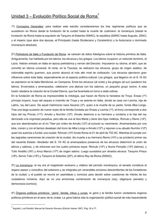 3
Unidad 3 – Evolución Político Social de Roma

1º) Conceptos Generales: para realizar este estudio consideraremos los tres regimenes políticos que se
sucedieron en Roma desde la fundación de la cuidad hasta la muerte de Justiniano: la monarquía (desde la
fundación de Roma hasta la expulsión de Tarquino el Soberbio 509AC), la república (509AC hasta Augusto, 29AC)
y el imperio (que abre dos épocas, el Principado (hasta Diocleciano y Constantino) y la Autocracia o dominado
(monarquía absoluta).


2º) Prehistoria de Italia y Fundación de Roma: se carecen de datos fidedignos sobre la historia primitiva de Italia.
Antiguamente, fue habitada por los latinos, los etruscos y los griegos. Los latinos ocuparon un reducido territorio, el
Lacio. Habían entrado en Italia en época prehistórica y venían del Danubio. Impusieron su idioma, el latín, que se
convirtió en idioma universal. Al norte, en la Toscaza, se radicaron los etruscos, grupo de origen asiático, de
indomable espíritu guerrero, que pronto alcanzó el más alto nivel de civilización. Los etruscos ejercieron gran
influencia sobre toda Italia, especialmente en el aspecto político-cultural. Los griegos, que llegaron en el S. IX AC
se asentaron en la Italia Meridional, en Campania. Entre los etruscos (al norte) y los griegos (al sur) quedaron los
latinos. Encerrados y amenazados, celebraron una alianza con los sabinos, un pequeño grupo vecino. A esta
fusión obedece la creación de la Ciudad Eterna, que fue levantada en torno a siete colinas.
En la fundación de Roma es imprescindible la mitología, que hacen de Roma la heredera de Troya. Eneas (1º)
príncipe troyano, huye del saqueo e incendio de Troya y se asienta en Italia, donde se casa con Lavinia, hija de
Latino, rey del Lacio. De aquel matrimonio nace Ascanio (2º), quien a la muerte de su padre, funda Alba Longa.
Tras una larga sucesión de nueve reyes de la familia fundada por Eneas y Lavinia (1º), el trono corresponde a dos
hijos del rey Procas (11º): Amulio y Numítor (12º). Amulio destrona a su hermano y condena a la hija del rey
derrocado a la virginidad perpetua, pero ella se une al dios Marte y tiene dos hijos mellizos, Rómulo y Remo (14º),
que son abandonados en el río Tíber por orden de Amulio (12º) al conocer su nacimiento. Amamantados por una
loba, crecen y con el tiempo desalojan del trono de Alba Longa a Amulio (12º) y reponen a su abuelo Numítor (12º)
quien los autoriza a fundar una ciudad. Rómulo (14º) funda Roma el 21 de abril de 753 AC. Mientras él cumple con
las sagradas ceremonias de creación de la ciudad, dio muerte a su hermano Remo (14º) y se proclamó primer rey
del naciente Estado. Alrededor del S. VII AC la amenazadora presencia de los etruscos determinó la unión de
latinos y sabinos, y de entonces son los cuatro primeros reyes: Rómulo (14º) y Numa Pompilio (15º) (latinos), y
Tulio Hostilio (16º) y Anco Marcio (17º) de origen sabino. Luego sucedidos por dinastía etrusca: Tarquino Prisco
(18º), Servio Tulio (19º) y Tarquino el Soberbio (20º), el último Rey de Roma (509AC).


3º) La monarquía: el rey era el magistrado exclusivo y vitalicio del período monárquico; el senado constituía el
órgano asesor y consultivo del soberano y se integraba por venerables ancianos descendientes de los fundadores
de la ciudad, y el pueblo se reunía en asambleas y comicios para decidir sobre cuestiones de interés de los
ciudadanos romanos. Aquí se ve una armoniosa combinación de monarquía (rey), oligarquía (senado) y
democracia (comicio).


4º) Órganos políticos primitivos: “gens”, familia, tribus y curias: la gens y la familia fueron verdaderos órganos
políticos primitivos en el seno de la civitas. La gens habría sido la organización político-social de más trascendente


3
    Argüello, Luis Rodolfo; Manual de Derecho Romano (Edición Astrea 1997). Pág. 35 a 77.

                                                                                                                     7
 