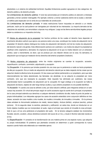 absolutista a un sistema de solidaridad territorial. Aquellas limitaciones pueden agruparse en dos categorías: de
derecho público y de derecho privado.
5a) Limitaciones de derecho público  eran las sancionadas por el derecho público en atención a intereses
generales y tenían carácter inderogable. Por ejemplo: enterrar y cremar cadáveres dentro de la ciudad, o demoler
un edificio para especular con la venta de sus materiales de construcción.
5b) Limitaciones de derecho privado  estas restricciones fueron impuestas en atención a un interés
particular, razón por la cual pudieron ser derogadas por voluntad de los interesados. La mayoría derivaba de las
relaciones de vecindad y se remontaban a épocas muy antiguas. Luego se las llama servidumbres legales porque
deben su existencia a un imperativo de la ley.


6º) Modos de adquisición de la propiedad: los hechos jurídicos de los cuales el derecho hace depender el
nacimiento del pleno señorío que ejerce una persona sobre una cosa, constituyen los modos de adquisición de la
propiedad. El derecho clásico distinguía los modos de adquisición del derecho civil de los modos de adquisición
del derecho natural o de gentes. Esta diferenciación perdura con Justiniano. Los modos de adquirir la propiedad se
clasifican entre originarios y derivados. Es originaria la adquisición en la que no media relación con un antecesor
jurídico, autor o transmitente, es decir, que se produce por una relación directa con la cosa. Es derivativa, la
adquisición que se logra por traslación de los derechos del anterior propietario (tradición).


7º) Modos originarios de adquisición: entre los modos originarios se cuentan la ocupación, accesión,
especificación, confusión, conmixtión, adjudicación y usucapión.
7a) Ocupación  la persona que tomaba posesión de una cosa que no pertenecía a nadie se hacía propietaria
de ella por ocupación. Era un medio de adquisición del derecho natural que se daba respecto de las cosas que se
adquirían desde la efectiva toma de posesión. En las cosas que habían pertenecido a un propietario, pero que éste
intencionalmente las había abandonado, las llamadas res derelictæ, no se adquiría la propiedad por mera
confusión, sino que era necesaria la usucapión. Este requisito fue eliminado por Justiniano, las cosas
abandonadas fueron susceptibles de adquisición por la occupatio. En lugar análogo a la ocupación se halla la
adquisición de tesoro, objetos de valor largo tiempo ocultos y cuyo anterior propietario no era posible identificar.
7b) Accesión  cuando una cosa se adhiere a otra, por obra natural o artificial, para integrarse ambas en un solo
cuerpo hay accesión. En virtud del principio según el cual lo accesorio sigue la suerte de lo principal, el propietario
de la cosa principal extendía sus derechos a cualquier elemento constitutivo de ella, hasta el punto de perder su
propia individualidad. Los intérpretes agrupan los casos de accesión entendida como conjunción definitiva en tres
clases: accesión de cosa mueble a otra mueble, de mueble a inmueble, de inmueble a inmueble. · En la primera
clase entraban la ferruminatio (soldadura de metal), textura (tejido), tinctura (teñido), scriptura (escrito), pictura
(pintura). · En la segunda clase: la siembra, plantación y edificación: en estos tres, donde se introducían en un
fundo objetos muebles que se incorporaban al suelo, regía el principio que siendo el inmueble la cosa principal,
todo lo que a él se unía pertenecía al propietario del suelo. · En la tercera categoría estaban los incrementos
fluviales: aluvión, avulsión, alveus derelictus (variación del cauce de un río), y insula in flumine nata (isla nacida en
el río).
7c) Especificación  consistía en la transformación de una materia prima en una especie nueva, que adquiría
su propia individualidad. El problema que planteaba consistía en determinar a quién correspondía la nueva
especie cuando había sido elaborada con materiales ajenos.




                                                                                                                       70
 