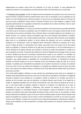 obligacionales que hubieran nacido entre los condueños. En el juicio de división, el iudex adjudicaba las
respectivas porciones a los copropietarios que hasta entonces habían sido sólo titulares de una parte ideal.


11º) Protección de la propiedad: cuando se trataba de privar al propietario de la posesión de la cosa sobra la que
ejercía el dominio, el derecho romano le confirió la típica actio in rem, la reivindicatio, si era un propietario ex iure
quiritum y la actio Publiciana para el derecho bonitario. En caso de que se pretendiera disminuir el derecho de
goce de la cosa, la legislación romana confirió al dominus el ejercicio de la actio negatoria o negativa. Contra
pequeñas perturbaciones de la propiedad, correspondían al propietario otros medios de defensa, como la operis
novi nuntiatio, y el interdictum quod vi aut clam.
11a) Acción reivindicatoria  la acción que ampara al propietario civil contra el tercero que posee ilícitamente
y que tiene a que se reconozca su propiedad y que se le restituya la cosa o se le pague el precio de ella, ha sido
denominada por los romanos reivindicatio. Para el derecho clásico, la posesión tutelada por los interdictos es un
estado de hecho, no un derecho. Aunque el propietario haga uso de los interdictos para defender su posesión,
esto no afecta a su derecho, sino al hecho posesorio solamente. La discusión sobre el derecho como propietario
debía verse en un procedimiento petitorio. La acción petitoria del propietario civil fue la reivindicatio. Debía
tramitarse por el sacramentum. Como los litigantes hacían afirmaciones simétricas en presencia de la cosa,
corrían el riesgo de perder su sacramentum como injusto, pues podía ocurrir que ninguno de los dos pudiera
probar su propiedad. La estructura simétrica de la legis actio per sacramentum in rem fue transformada por un
recurso arbitrado por la práctica procesal, que consistía en involucrar la cuestión de propiedad en un litigio en el
que se ejercitaba una acción in personam para determinar cuál de los litigantes tenía que pagar al otro una suma
de dinero. Bastaba para ello que se prometiera recíprocamente el pago de una cantidad si no resultaban ser
propietarios. No se exigía la presencia de la cosa, pero en la práctica se venía a decidir sobre la cuestión de la
propiedad a que aquella apuesta se supeditaba. En el procedimiento formulario, la reivindicatio se tramitaba
mediante una fórmula petitoria en la que se ordenaba al juez que condenara al pago del valor de la cosa al
poseedor, si resultaba que el demandante era propietario ex iure quiritum. Se tenía así un proceso, sin presencia
de la cosa, entre un actor que sostenía ser propietario y un poseedor que defendía la cosa sin tener que probar
nada, lo que suponía una evidente ventaja. La restitución de los frutos debía abarcar también todos los accesorios
de la cosa y sus frutos
Como nadie estaba obligado a defender una cosa cuando le era reclamada por quien decía ser su propietario, el
poseedor podía desentenderse del proceso y de la cosa. En este caso de vindicante sin contradictor, el magistrado
concedía la posesión al que afirmaba ser su propietario. Cuando se trataba de un inmueble, para entrar en
posesión de él le concedía, para caso de resistencia, un interdicto llamado quem fundum. Si se trataba de un
mueble, el magistrado decretaba que se lo llevara el demandante, pero esto suponía la presencia de la cosa in
iure, lo cual podía impedir el poseedor mediante la retención, la ocultación o la destrucción de la cosa. El
demandado por esto estaba obligado a defenderse, bajo amenaza de embargo de sus bienes. Con el
procedimiento cognitorio, la reivindicatio favorecía a todo propietario y podía ser ejercitada no sólo contra el
poseedor, sino también contra quien había dejado de poseer por dolo y contra el que, sin ser poseedor, se había
ofrecido dolosamente a defender la cosa a fin de que un tercero cómplice pudiera cumplir el tiempo necesario para
adquirir la propiedad por usucapión. De ese modo, la acción reivindicatoria se convirtió en una acción que podía
funcionar como Delictual, y respecto de la cual sería como simple trámite preparatorio, tratándose de muebles, la
antigua acción exhibitoria. En este procedimiento, la condena podía consistir en la restitución coactiva de la cosa
demandada.


                                                                                                                      74
 