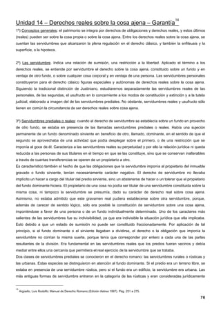 14
Unidad 14 – Derechos reales sobre la cosa ajena – Garantía
1º) Conceptos generales: el patrimonio se integra por derechos de obligaciones y derechos reales, y estos últimos
(reales) pueden ser sobre la cosa propia o sobre la cosa ajena. Entre los derechos reales sobre la cosa ajena, se
cuentan las servidumbres que alcanzaron la plena regulación en el derecho clásico, y también la enfiteusis y la
superficie, o la hipoteca.


2º) Las servidumbre. Indica una relación de sumisión, una restricción a la libertad. Aplicado el término a los
derechos reales, se entiende por servidumbre el derecho sobre la cosa ajena, constituido sobre un fundo y en
ventaja de otro fundo, o sobre cualquier cosa corporal y en ventaja de una persona. Las servidumbres personales
constituyeron para el derecho clásico figuras especiales y autónomas de derechos reales sobre la cosa ajena.
Siguiendo la tradicional distinción de Justiniano, estudiaremos separadamente las servidumbres reales de las
personales, de las segundas, el usufructo en lo concerniente a los modos de constitución y extinción y a la tutela
judicial, elaborado a imagen del de las servidumbres prediales. No obstante, servidumbres reales y usufructo sólo
tienen en común la circunstancia de ser derechos reales sobre cosa ajena.


3º) Servidumbres prediales o reales: cuando el derecho de servidumbre se establecía sobre un fundo en provecho
de otro fundo, se estaba en presencia de las llamadas servidumbres prediales o reales. Había una sujeción
permanente de un fundo denominado sirviente en beneficio de otro, llamado, dominante, en el sentido de que el
segundo se aprovechaba de una actividad que podía desplegar sobre el primero, o de una restricción que se
imponía al goce de él. Caracteriza a las servidumbres reales su perpetuidad y por ello la relación jurídica ni queda
reducida a las personas de sus titulares en el tiempo en que se las constituye, sino que se conservan inalterables
a través de cuantas transferencias se operen de un propietario a otro.
Es característico también el hecho de que las obligaciones que la servidumbre imponía al propietario del inmueble
gravado o fundo sirviente, tenían necesariamente carácter negativo. El derecho de servidumbre no llevaba
implícito un hacer a cargo del titular del predio sirviente, sino un abstenerse de hacer o un tolerar que el propietario
del fundo dominante hiciera. El propietario de una cosa no podía ser titular de una servidumbre constituida sobre la
misma cosa, ni tampoco la servidumbre se presumía, dado su carácter de derecho real sobre cosa ajena.
Asimismo, no estaba admitido que este gravamen real pudiera establecerse sobre otra servidumbre, porque,
además de carecer de sentido lógico, sólo era posible la constitución de servidumbre sobre una cosa ajena,
imponiéndose a favor de una persona o de un fundo individualmente determinado. Uno de los caracteres más
salientes de las servidumbres fue su indivisibilidad, ya que era indivisible la situación jurídica que ella implicaba.
Esto debido a que un estado de sumisión no puede ser constituido fraccionadamente. Por aplicación de tal
principio, si el fundo dominante o el sirviente llegaban a dividirse, el derecho o la obligación que imponía la
servidumbre no corrían la misma suerte, porque tenía que corresponder por entero a cada una de las partes
resultantes de la división. Era fundamental en las servidumbres reales que los predios fueran vecinos y debía
mediar entre ellos una cercanía que permitiera el real ejercicio de la servidumbre que se trataba.
Dos clases de servidumbres prediales se conocieron en el derecho romano: las servidumbres rurales o rústicas y
las urbanas. Estas especies se distinguieron en atención al fundo dominante. Si el predio era un terreno libre, se
estaba en presencia de una servidumbre rústica, pero si el fundo era un edificio, la servidumbre era urbana. Las
más antiguas formas de servidumbre entraron en la categoría de las rústicas y eran consideradas jurídicamente


14
     Argüello, Luis Rodolfo; Manual de Derecho Romano (Edición Astrea 1997). Pág. 251 a 275.

                                                                                                                     76
 