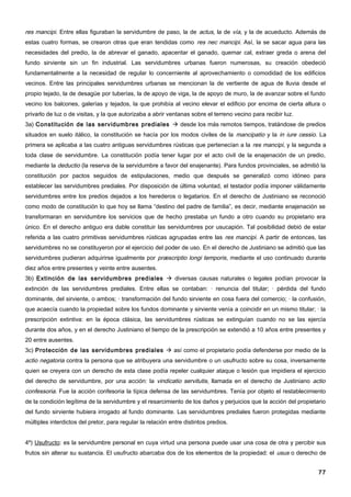 res mancipi. Entre ellas figuraban la servidumbre de paso, la de actus, la de vía, y la de acueducto. Además de
estas cuatro formas, se crearon otras que eran tendidas como res nec mancipi. Así, la se sacar agua para las
necesidades del predio, la de abrevar el ganado, apacentar el ganado, quemar cal, extraer greda o arena del
fundo sirviente sin un fin industrial. Las servidumbres urbanas fueron numerosas, su creación obedeció
fundamentalmente a la necesidad de regular lo concerniente al aprovechamiento o comodidad de los edificios
vecinos. Entre las principales servidumbres urbanas se mencionan la de vertiente de agua de lluvia desde el
propio tejado, la de desagüe por tuberías, la de apoyo de viga, la de apoyo de muro, la de avanzar sobre el fundo
vecino los balcones, galerías y tejados, la que prohibía al vecino elevar el edificio por encima de cierta altura o
privarlo de luz o de visitas, y la que autorizaba a abrir ventanas sobre el terreno vecino para recibir luz.
3a) Constitución de las servidumbres prediales  desde los más remotos tiempos, tratándose de predios
situados en suelo itálico, la constitución se hacía por los modos civiles de la mancipatio y la in iure cessio. La
primera se aplicaba a las cuatro antiguas servidumbres rústicas que pertenecían a la res mancipi, y la segunda a
toda clase de servidumbre. La constitución podía tener lugar por el acto civil de la enajenación de un predio,
mediante la deductio (la reserva de la servidumbre a favor del enajenante). Para fundos provinciales, se admitió la
constitución por pactos seguidos de estipulaciones, medio que después se generalizó como idóneo para
establecer las servidumbres prediales. Por disposición de última voluntad, el testador podía imponer válidamente
servidumbres entre los predios dejados a los herederos o legatarios. En el derecho de Justiniano se reconoció
como modo de constitución lo que hoy se llama “destino del padre de familia”, es decir, mediante enajenación se
transformaran en servidumbre los servicios que de hecho prestaba un fundo a otro cuando su propietario era
único. En el derecho antiguo era dable constituir las servidumbres por usucapión. Tal posibilidad debió de estar
referida a las cuatro primitivas servidumbres rústicas agrupadas entre las res mancipi. A partir de entonces, las
servidumbres no se constituyeron por el ejercicio del poder de uso. En el derecho de Justiniano se admitió que las
servidumbres pudieran adquirirse igualmente por præscriptio longi temporis, mediante el uso continuado durante
diez años entre presentes y veinte entre ausentes.
3b) Extinción de las servidumbres prediales  diversas causas naturales o legales podían provocar la
extinción de las servidumbres prediales. Entre ellas se contaban: · renuncia del titular; · pérdida del fundo
dominante, del sirviente, o ambos; · transformación del fundo sirviente en cosa fuera del comercio; · la confusión,
que acaecía cuando la propiedad sobre los fundos dominante y sirviente venía a coincidir en un mismo titular; · la
prescripción extintiva: en la época clásica, las servidumbres rústicas se extinguían cuando no se las ejercía
durante dos años, y en el derecho Justiniano el tiempo de la prescripción se extendió a 10 años entre presentes y
20 entre ausentes.
3c) Protección de las servidumbres prediales  así como el propietario podía defenderse por medio de la
actio negatoria contra la persona que se atribuyera una servidumbre o un usufructo sobre su cosa, inversamente
quien se creyera con un derecho de esta clase podía repeler cualquier ataque o lesión que impidiera el ejercicio
del derecho de servidumbre, por una acción: la vindicatio servitutis, llamada en el derecho de Justiniano actio
confessoria. Fue la acción confesoria la típica defensa de las servidumbres. Tenía por objeto el restablecimiento
de la condición legítima de la servidumbre y el resarcimiento de los daños y perjuicios que la acción del propietario
del fundo sirviente hubiera irrogado al fundo dominante. Las servidumbres prediales fueron protegidas mediante
múltiples interdictos del pretor, para regular la relación entre distintos predios.


4º) Usufructo: es la servidumbre personal en cuya virtud una persona puede usar una cosa de otra y percibir sus
frutos sin alterar su sustancia. El usufructo abarcaba dos de los elementos de la propiedad: el usus o derecho de


                                                                                                                  77
 