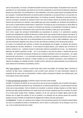 usar la cosa gravada, y el fructus, o facultad de percibir los frutos que ella produjera. El propietario de la cosa sólo
era titular de una nuda propietas, que podía ser por él mismo enajenada sin que tal acto de disposición alterase el
derecho de usufructuario. Era jurídicamente un mero detentador y como tal no podía adquirir la propiedad del bien
por usucapión. La titularidad del derecho de usufructo podía corresponder a una persona física o a una jurídica. Se
daba siempre a favor de una persona determinada y por el tiempo convenido: tratándose de personas jurídicas,
como los municipios, el derecho de Justiniano limitó a cien años el tiempo máximo de duración del usufructo. El
derecho del usufructuario se extendía a todo posible goce que fuese compatible con el derecho del propietario a
que la cosa no experimentara transformación o destrucción. El principio de que el usufructuario no podía alterar la
esencia y el destino de la cosa, se amplía en el derecho de Justiniano al concedérsele la facultad de mejorar la
sustancia. Correspondía al usufructuario hacer suyos los frutos naturales y civiles que la cosa produjere.
De lo dicho, surgen tres principios fundamentales que caracterizan al usufructo: I) el usufructuario quedaba
excluido de la posibilidad de modificar la estructura y destino de la cosa, aunque de ello se siguiera una mejora. II)
El derecho del usufructo era intransmisible, y su titular no podía investir a otra persona del derecho real que a él le
correspondía; III) Otro rasgo típico es su temporaneidad ya que cuando no hay un plazo establecido, cesa con la
vida del usufructuario, llegando a cien años en el caso del usufructo constituido a favor de personas jurídicas.
En cuanto a la constitución del usufructo, el medio más generalizado fue el legado. La extinción del usufructo
podía operarse por renuncia, mediante la · in iure cessio en la época clásica, y por cualquier acto no formal en el
derecho Justiniano; por · confusión cuando el usufructuario adquiría la propiedad de la cosa; · por destrucción o
alteración del destino económico de ella; · por no uso durante un año para los bienes, y durante dos para los
inmuebles; · por muerte del usufructuario al tratarse de un derecho constituido a favor de una persona; · por captis
deminutio del usufructuario, y · por vencimiento del plazo establecido por propietario y usufructuario. En cuanto a
la protección del derecho de usufructo, el titular contaba con una conficatio ususfructus o actio confessoria. Su
régimen era análogo a la vindicatio servitutis. También contó el usufructo con tutela interdictal y así el usufructuario
pudo valerse de los interdictos uti possidetis y unde vi.


4Bis) Cuasi usufructo: el usufructo no podía recaer sobre cosas consumibles. Sin embargo, llegó a admitirse el
usufructo de tales cosas, configurándose lo que se llamó cuasi usufructo. El cuasi usufructuario adquiría la
propiedad de las cosas, pero se comprometía a restituir cuando concluyera la relación una cantidad igual y del
mismo género de las cosas recibidas.


5º) Otras servidumbres personales: el derecho romano creó otras, entre las ellas:
5a) Uso  el derecho de obtener de una cosa todo el uso de que sea susceptible, pero sin percibir fruto alguno,
constituye la servidumbre personal de uso. Comprendía el ius utendi exclusivamente, y no podía adquirir los frutos
civiles que la cosa produjera. Como el derecho así concebido no producía ventajas mayores a su titular, llegó a
admitirse que éste pudiera beneficiarse con ciertos frutos que le fuesen necesarios para él y su familia. El usuario
de un fundo podía recoger frutas, hortalizas, maderas y el de una cosa dar en alquiler alguna parte de ella,
siempre que no dejara de ocuparla. El uso se constituía y se extinguía por las mismas causas del usufructo,
estando el usuario sometido al cumplimiento de obligaciones similares a las del usufructuario.
5b) Habitación  recién con Justiniano se la configuró como servidumbre personal. Es el derecho real de habitar
una casa con posibilidad de darla en arrendamiento, como si fuera un usufructuario. No se extinguía ni por el no
uso, ni por la capitis deminutio de su titular.




                                                                                                                     78
 