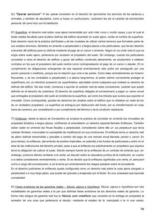 5c) “Operæ servorum”  las operæ consistían en el derecho de aprovechar los servicios de los esclavos y
animales, y también de alquilarlos, como si fuese un usufructuario. Justiniano les dio el carácter de servidumbre
personal, tal como hizo con la habitación.


6º) Superficie: el derecho real sobre cosa ajena transmisible por acto inter vivos o mortis causa, y por el cual el
titular estaba facultado para el pleno disfrute del edificio levantado en suelo ajeno, recibe el nombre de superficie.
Este derecho nació de la práctica del Estado y de las ciudades de utilizar ciertos terrenos que formaban parte de
sus amplios dominios, dándolos en arriendo a perpetuidad o a largos plazos a los particulares, que tenían derecho
a levantar allí edificios para su disfrute mediante el pago de un canon o arriendo. Según el ius civile, todo lo que se
erigía sobre suelo ajeno, pertenecía por accesión al propietario del suelo. Sin embargo, cuando los particulares
concedían a otros el derecho de edificar y gozar del edificio construido plenamente, se acostumbró a celebrar
contratos en los que el propietario del suelo recibía como contraprestación el pago de un canon o alquiler. El no
cumplimiento de obligaciones emergentes de ese especial arrendamiento sólo podía ser perseguido por una
acción personal o creditoria, porque era la relación que unía a las partes. Como tales arrendamientos se hicieron
frecuentes, y se los contrataba a perpetuidad o a plazos larguísimos, el pretor estimó conveniente proteger al
superficiario con un interdicto posesorio de superficiebus, ejercitable contra cualquiera que moleste su derecho de
disfrute del edificio. De ese modo, comienza a apuntar el carácter real de estas concesiones, carácter que quedó
definido en el derecho de Justiniano. El derecho de superficie obligaba al concesionario a pagar un canon anual
que entregaba al propietario del suelo al constituirse la superficie, así como los tributos que tuviera que soportar el
inmueble. Como contrapartida, gozaba de derechos tan amplios sobre el edificio que no distaban en nada de los
de un verdadero propietario. La superficie se extinguía por destrucción del fundo, por su transformación en cosa
fuera de comercio, por consolidación o por cumplimiento del término o de la condición resolutoria.


7º) Enfiteusis: desde la época de Constantino se empezó la práctica de conceder en arriendo los inmuebles de
propiedad dinástica a largos plazos, confiriendo al arrendatario un derecho especial llamado Enfiteusis. También
solían ceder en arriendo las fincas fiscales a perpetuidad, concediendo sobre ella un ius perpetuum que tenía
carácter ilimitado, irrevocable no susceptible de modificación en sus condiciones. El enfiteuta tenía un derecho real
de pleno disfrute transmisible y gravable a cambio del pago de una merced anual llamada pensio o canon. En
poco tiempo, la enfiteusis, del arriendo de predios imperiales, se extendió a los fundos de particulares y entró en el
área de las instituciones del derecho privado, pese a que el enfiteuta era prácticamente un propietario que siquiera
tenía la obligación de cultivar el suelo. Siendo siempre fuente de la enfiteusis de un contrato de arriendo que, sin
embargo, producía efectos similares a la venta, se discutió sobre la naturaleza jurídica de la institución, en cuanto
a si debía considerarse arrendamiento o venta. Si se decidía que la enfiteusis significaba una venta, el periculum
corría a cargo del concesionario; si se la tenía por arrendamiento los riesgos pesaban sobre el concedente.
En el derecho justinianeo la enfiteusis queda configurada como un derecho real sobre la cosa ajena otorgado a
perpetuidad o a muy largo plazo, que puede ser gravado y enajenado por el titular. Es una possessio que equivale
a propiedad.


8º) Fases evolutivas de las garantías reales – fiducia, pignus e hypotheca: fiducia, pignus e hypotheca son tres
modalidades de garantías reales a la par que distintas fases evolutivas de los derechos reales de garantía. La
forma más antigua de garantía real fue la fiducia cum creditore que consistía en la entrega en propiedad al
acreedor de una cosa que pertenecía al deudor, mediante el empleo de la mancipatio o la in iure cessio,


                                                                                                                    79
 