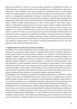 importancia que precedió a la civitas, por lo que roma puede considerarse una Confederación de Gentes. Las
gentes constituyeron un agrupamiento humano esencial (caracterizado por una unidad política con algo grado de
independencia), dado que contaba con sus órganos de gobierno, su propio derecho privado, su propio régimen
económico e incluso divinidades de su grupo. Esta característica de la gens que le da la fisonomía de un pequeño
estado, va a ir desapareciendo gradualmente a medida que la civitas afirma su presencia. Perdió así la gens la
razón de su existencia y aquello determinó que los romanos la hicieran caer. La falta de solidez de la organización
estatal de los primeros tiempos de Roma, convirtió a la familia en un elemento vital dentro del cuadro político de la
época. La familia se organizó autonómicamente con un jefe, que tenía poderes de orden político, judicial y
religioso. La familia resignó la importancia que tuvo en al época histórica al ceder sus poderes a las instituciones
políticas constitutivas de la Ciudad-Estado. Según la tradición, Rómulo, el primer rey romano, distribuyó a los
ciudadanos en tres tribus: los Ramnes (formada por latinos, cuyo jefe era Rómulo); los Vicies (formada por
sabinos, cuyo jefe era Tito Tacio), y los Luceres (cuyo jefe era Lucumón). Esta hipótesis ha sido descartada, y se
entiende que la primitiva organización tribal responde a fines militares. La división de las tres tribus da origen en
diez curias a cada una. La curia fue una distribución hecha por la naciente civitas de los nuevos grupos gentilicios
que la constituían en su domicilio. Roma había atribuido a las curias funciones militares (tenían cien hombres cada
una) y políticas (la unidad de votación. La curia perdió su importancia para desaparecer con Servio Tulio, quien
organizó el comicio en atención a otra unidad: la centuria.


5º) Órganos políticos de la Civitas: el rey, el senado y los comicios:
5a) El Rey  fue el supremo magistrado de la época monárquica, pese a que en los primeros tiempos estuvo
restringido en sus funciones por la gens y la familia. La magistratura real era vitalicia, monocrática o unipersonal, y
también sagrada. Dentro de los amplios poderes del soberano, no se contaban los de carácter político que lo
facultaban a organizar el estado, convocar y presidir los comicios, y designar a los miembros del senado. Si se
ausentaba de Roma, delegaba estas funciones en un prefecto de la ciudad, que era un supremo sacerdote. Sus
atribuciones militares le otorgaban el comando de las legiones, y la dirección de la defensa del Estado y las de
orden internacional, lo hacían representante de Roma en las relaciones con otros pueblos, a la vez que estaba
autorizado para declarar la guerra y firmar tratados de paz. En ejercicio de poderes jurisdiccionales, le competía la
represión de los delitos, y estaba asistido por dos funcionarios, uno para el castigo de la alta traición y otro para el
delito de homicidio. También tiene suprema autoridad monárquica para distribuir la tierra pública y emitir la norma
jurídica e interpretarla. Sobre la sucesión real, el rey saliente designaba a quien debía sucederle.
5b) El Senado  fue la asamblea de los patres, que coparticipaba del poder real como consejo del rey. Estaba
constituido por los jefes de las parentelas patriarcales, que constituían la gens. Los patres tuvieron el exclusivo
derecho de integrar el senado romano. Los miembros del cuerpo senatorial eran designados directamente por el
rey, y actuaban asesorándolo a él, quien regularmente consultaba a este consejo de ancianos ( senatores) en las
cuestiones fundamentales relativas a la marcha del estado, especialmente en las relaciones internacionales.
5c) El comicio  era una asamblea popular, institución típica de política del período regio. La unidad de voto en
el primer comicio romano fue la curia, dentro de la cual votaban los ciudadanos individualmente para determinar la
decisión del grupo. La verdadera y específica función del comicio por curias fue la de investir al rey del imperio
otorgándole los amplios poderes correspondientes a su cargo. También los comitia curiata fueron un órgano cívico
de contralor y decisión de actos. A fin de resolver sobre aquellos actos jurídicos, el comicio se reunía dos veces al
año por convocatoria de un calador, circunstancia que hizo que los comicios por curias recibieran la denominación




                                                                                                                      8
 