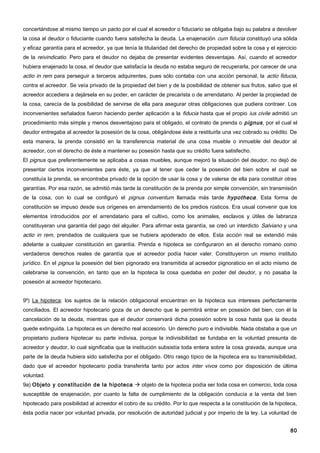 concertándose al mismo tiempo un pacto por el cual el acreedor o fiduciario se obligaba bajo su palabra a devolver
la cosa al deudor o fiduciante cuando fuera satisfecha la deuda. La enajenación cum fiducia constituyó una sólida
y eficaz garantía para el acreedor, ya que tenía la titularidad del derecho de propiedad sobre la cosa y el ejercicio
de la reivindicatio. Pero para el deudor no dejaba de presentar evidentes desventajas. Así, cuando el acreedor
hubiera enajenado la cosa, el deudor que satisfacía la deuda no estaba seguro de recuperarla, por carecer de una
actio in rem para perseguir a terceros adquirentes, pues sólo contaba con una acción personal, la actio fiducia,
contra el acreedor. Se veía privado de la propiedad del bien y de la posibilidad de obtener sus frutos, salvo que el
acreedor accediera a dejársela en su poder, en carácter de precarista o de arrendatario. Al perder la propiedad de
la cosa, carecía de la posibilidad de servirse de ella para asegurar otras obligaciones que pudiera contraer. Los
inconvenientes señalados fueron haciendo perder aplicación a la fiducia hasta que el propio ius civile admitió un
procedimiento más simple y menos desventajoso para el obligado, el contrato de prenda o pignus , por el cual el
deudor entregaba al acreedor la posesión de la cosa, obligándose éste a restituirla una vez cobrado su crédito. De
esta manera, la prenda consistió en la transferencia material de una cosa mueble o inmueble del deudor al
acreedor, con el derecho de éste a mantener su posesión hasta que su crédito fuera satisfecho.
El pignus que preferentemente se aplicaba a cosas muebles, aunque mejoró la situación del deudor, no dejó de
presentar ciertos inconvenientes para éste, ya que al tener que ceder la posesión del bien sobre el cual se
constituía la prenda, se encontraba privado de la opción de usar la cosa y de valerse de ella para constituir otras
garantías. Por esa razón, se admitió más tarde la constitución de la prenda por simple convención, sin transmisión
de la cosa, con lo cual se configuró el pignus conventum llamada más tarde hypotheca . Esta forma de
constitución se impuso desde sus orígenes en arrendamiento de los predios rústicos. Era usual convenir que los
elementos introducidos por el arrendatario para el cultivo, como los animales, esclavos y útiles de labranza
constituyeran una garantía del pago del alquiler. Para afirmar esta garantía, se creó un interdicto Salviano y una
actio in rem, prendados de cualquiera que se hubiera apoderado de ellos. Esta acción real se extendió más
adelante a cualquier constitución en garantía. Prenda e hipoteca se configuraron en el derecho romano como
verdaderos derechos reales de garantía que el acreedor podía hacer valer. Constituyeron un mismo instituto
jurídico. En el pignus la posesión del bien pignorado era transmitida al acreedor pignoraticio en el acto mismo de
celebrarse la convención, en tanto que en la hipoteca la cosa quedaba en poder del deudor, y no pasaba la
posesión al acreedor hipotecario.


9º) La hipoteca: los sujetos de la relación obligacional encuentran en la hipoteca sus intereses perfectamente
conciliados. El acreedor hipotecario goza de un derecho que le permitirá entrar en posesión del bien, con él la
cancelación de la deuda, mientras que el deudor conservará dicha posesión sobre la cosa hasta que la deuda
quede extinguida. La hipoteca es un derecho real accesorio. Un derecho puro e indivisible. Nada obstaba a que un
propietario pudiera hipotecar su parte indivisa, porque la indivisibilidad se fundaba en la voluntad presunta de
acreedor y deudor, lo cual significaba que la institución subsistía toda entera sobre la cosa gravada, aunque una
parte de la deuda hubiera sido satisfecha por el obligado. Otro rasgo típico de la hipoteca era su transmisibilidad,
dado que el acreedor hipotecario podía transferirla tanto por actos inter vivos como por disposición de última
voluntad.
9a) Objeto y constitución de la hipoteca  objeto de la hipoteca podía ser toda cosa en comercio, toda cosa
susceptible de enajenación, por cuanto la falta de cumplimiento de la obligación conducía a la venta del bien
hipotecado para posibilidad al acreedor el cobro de su crédito. Por lo que respecta a la constitución de la hipoteca,
ésta podía nacer por voluntad privada, por resolución de autoridad judicial y por imperio de la ley. La voluntad de


                                                                                                                  80
 