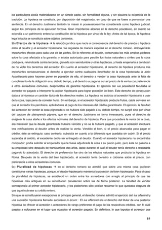 los particulares podía materializarse en un simple pacto, sin formalidad alguna, y sin siquiera la exigencia de la
tradición. La hipoteca se constituía, por disposición del magistrado, en caso de que se fuese a pronunciar una
sentencia. En el derecho Justiniano también la missio in possessionem fue considerada como hipoteca judicial,
según los principios de la ejecución forzosa. Gran importancia alcanzó en le derecho posclásico, en cuanto se
extendía a un patrimonio entero la constitución de la hipoteca por virtud de la ley. Antes de tal época, la hipoteca
legal o tácita se constituía sobre objetos concretos.
9b) Efectos de la hipoteca  la relación jurídica que nacía a consecuencia del derecho de prenda o hipoteca
entre el deudor y el acreedor hipotecario, fue regulada de manera especial en el derecho romano, atribuyéndole
importantes efectos para cada una de las partes. En lo referente al deudor, conservaba los más amplios poderes
sobre la cosa afectada a la garantía, y estaba autorizado para percibir los frutos naturales o civiles que la cosa
produjera, reivindicarla contra terceros, gravarla con servidumbre y otras hipotecas, y hasta enajenarla a condición
de no violar los derechos del acreedor. En cuanto al acreedor hipotecario, el derecho de hipoteca producía tres
importantes consecuencias: el derecho a ejercitar contra cualquiera detentador de la cosa hipotecada la actio
hypothecaria para hacerse poner en posesión de ella, el derecho a vender la cosa hipotecada ante la falta de
cumplimiento de la obligación a su debido tiempo, y el derecho a pagarse con el precio de la venta con preferencia
a otros acreedores comunes, desprovistos de garantía hipotecaria. El ejercicio del ius possidendi facultaba al
acreedor no pagado a interponer la acción hipotecaria para lograr posesión del bien. Este derecho de persecución
daba a la hipoteca un carácter típico de los derechos reales. La hipoteca no autoriza al acreedor hipotecario a usar
de la cosa, bajo pena de cometer hurto. Sin embargo, si el acreedor hipotecado producía frutos, cabía convenir en
que el acreedor los percibiera, aplicándolos al pago de los intereses del crédito garantizado. El ejercicio, la facultad
del acreedor de vender la cosa pignorada si no hubiera sido pagado a su debido tiempo, no surgió sino por virtud
del pactum de distrayendo pignore, que en el derecho Justiniano se torna innecesario, pues el derecho de
enajenar la cosa atañe a los efectos normales del derecho de hipoteca. Para que procediera la venta de la cosa,
era menester que la deuda garantizada hubiera vencido y no se la hubiera pagado, y que el acreedor efectuara
tres notificaciones al deudor antes de realizar la venta. Vendido el bien, si el precio alcanzaba para pagar el
crédito, éste se extinguía: caso contrario, subsistía en cuanto a la diferencia que quedaba sin cubrir. Si el precio
superaba al crédito, el excedente debía ser entregado al deudor. Cuando el acreedor hipotecario no encontraba
comprador, podía solicitar al emperador que le fuese adjudicada la cosa a su precio justo, pero ésta no pasaba a
su propiedad sino después de transcurridos dos años, lapso durante el cual el deudor tenía derecho a rescatarla
pagando lo adeudado. El derecho de preferencia fue otro de los efectos naturales que producía la hipoteca en
Roma. Después de la venta del bien hipotecado, el acreedor tenía derecho a cobrarse sobre el precio, con
preferencia a otros acreedores comunes.
9c) Pluralidad de hipotecas  en el derecho romano se admitió que sobre una misma cosa pudieran
constituirse varias hipotecas, porque, el deudor hipotecario mantenía la posesión del bien hipotecado. Para el caso
de pluralidad de hipotecas, se estableció un orden entre los acreedores con arreglo al principio de que las
hipotecas más antiguas en su constitución prevalecían sobre las de fecha posterior. La facultad de vender
correspondía al primer acreedor hipotecario, y los posteriores sólo podían reclamar lo que quedaba después de
que aquel cobrase su crédito entero.
Sin que se constituyeran excepciones al principio general, el derecho romano admitió el ejercicio del ius offerendi y
una sucesión hipotecaria llamada successio in locum: · El ius offerendi era el derecho del titular de una posterior
hipoteca de ofrecer al acreedor o acreedores de rango preferente el pago de los respectivos créditos, con lo cual
pasaba a colocarse en el lugar que ocupaba el acreedor pagado. En definitiva, lo que lograba el acreedor que


                                                                                                                     81
 