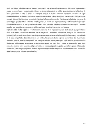 hacía uso del ius offerendi no era la hipoteca del acreedor que le precedía en su tiempo, sino que la suya pasara a
ocupar el primer lugar. · La successio in locum se presentaba cuando el crédito garantizado por una hipoteca de
fecha procedente a otro u otros se extinguía porque el nuevo acreedor hipotecario ocupaba el lugar
correspondiente a la hipoteca que había garantizado el antiguo crédito extinguido. La verdadera derogación del
principio de prioridad temporal en materia hipotecaria la constituyeron las hipotecas privilegiadas, como ser la
general (que gozaba el fisco sobre los contribuyentes), la nacida por imperio de la ley y a favor de la mujer sobre
los bienes del marido, la que gravaba una cosa a favor de quien había dado dinero para su mejora. También
aquellas que constaban en documento público o privado firmado al menos por tres testigos.
9d) Extinción de la hipoteca  el carácter accesorio de la hipoteca respecto de la deuda que garantizaba
hacía que cesara con la total extinción de la obligación. La hipoteca también se extinguía por destrucción,
exclusión del comercio, y confusión cuando en una misma persona se daba la condición de acreedor y propietario
de la cosa empeñada. Garantizadora de un crédito, la renuncia tanto expresa como tácita del titular hacía
asimismo cesar el derecho de hipoteca. Se extinguía también por la præscriptio longi temporis. Cuando la cosa
hipotecada había pasado a manos de un tercero que poseía con justo título y buena fe durante diez años entre
presentes y veinte entre ausentes, tal prescripción, de efectos adquisitivos, podía oponerla respecto del acreedor
hipotecario y del antiguo propietario. Incluso el poseedor de buena fe adquiría la propiedad de la cosa hipotecada
por el transcurso de treinta o cuarenta años.




                                                                                                                82
 