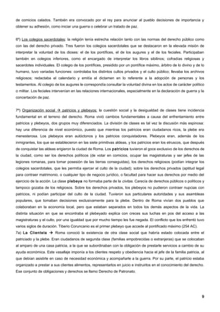 de comicios calados. También era convocado por el rey para anunciar al pueblo decisiones de importancia y
obtener su adhesión, como iniciar una guerra o celebrar un tratado de paz.


6º) Los colegios sacerdotales: la religión tenía estrecha relación tanto con las normas del derecho público como
con las del derecho privado. Tres fueron los colegios sacerdotales que se destacaron en la elevada misión de
interpretar la voluntad de los dioses: el de los pontífices, el de los augures y el de los feciales. Participaban
también en colegios inferiores, como el encargado de interpretar los libros sibilinos; cofradías religiosas y
sacerdotes individuales. El colegio de los pontífices, presidido por un pontífice máximo, árbitro de lo divino y de lo
humano, tuvo variadas funciones: controlaba los distintos cultos privados y el culto público; llevaba los archivos
religiosos; redactaba el calendario y emitía el dictamen en lo referente a la adopción de personas y los
testamentos. Al colegio de los augures le correspondía consultar la voluntad divina en los actos de carácter político
o militar. Los feciales intervenían en las relaciones internacionales, especialmente en la declaración de guerra y la
concertación de paz.


7º) Organización social  patricios y plebeyos: la cuestión social y la desigualdad de clases tiene incidencia
fundamental en el terreno del derecho. Roma vivió cambios fundamentales a causa del enfrentamiento entre
patricios y plebeyos, dos grupos muy diferenciados. La división de clases es tal vez la discusión más espinosa:
hay una diferencia de nivel económico, puesto que mientras los patricios eran ciudadanos ricos, la plebe era
menesterosa. Los plebeyos eran autóctonos y los patricios conquistadores. Plebeyos eran, además de los
inmigrantes, los que se establecieron en las siete primitivas aldeas, y los patricios eran los etruscos, que después
de conquistar las aldeas erigieron la ciudad de Roma. Los patricios tuvieron el goce exclusivo de los derechos de
la ciudad, como ser los derechos políticos (de votar en comicios, ocupar las magistraturas y ser jefes de las
legiones romanas, para tomar posesión de las tierras conseguidas), los derechos religiosos (podían integrar los
colegios sacerdotales, que les permitía ejercer el culto de la ciudad); sobre los derechos privados (aptitud legal
para contraer matrimonio, o cualquier tipo de negocio jurídico, o facultad para hacer sus derechos por medio del
ejercicio de la acción. La clase plebeya no formaba parte de la civitas. Carecía de derechos públicos o políticos y
tampoco gozaba de los religiosos. Sobre los derechos privados, los plebeyos no pudieron contraer nupcias con
patricios, ni podían participar del culto de la ciudad. Tuvieron sus particulares autoridades y sus asambleas
populares, que tomaban decisiones exclusivamente para la plebe. Dentro de Roma vivían dos pueblos que
colaboraban en la economía local, pero que estaban separados en todos los demás aspectos de la vida. La
distinta situación en que se encontraba el plebeyado explica con creces sus luchas en pos del acceso a las
magistraturas y el culto, por una igualdad que por mucho tiempo les fue negada. El conflicto que los enfrentó tuvo
varios siglos de duración. Tiberio Coruncanio es el primer plebeyo que accede al pontificado máximo (254 AC).
7a) La Clientela  Roma conoció la existencia de otra clase social que habría estado colocada entre el
patriciado y la plebe. Eran ciudadanos de segunda clase (familias empobrecidas o extranjeras) que se colocaban
al amparo de una casa patricia, a la que se subordinaban con la obligación de prestarle servicios a cambio de su
ayuda económica. Este vasallaje imponía a los clientes respeto y obediencia hacia el jefe de la familia patricia, al
que debían asistirle en caso de necesidad económica y acompañarle a la guerra. Por su parte, el patricio estaba
organizado a prestar a sus clientes alimentos, representarlos en juicio e instruirlos en el conocimiento del derecho.
Ese conjunto de obligaciones y derechos se llamo Derecho de Patronato.




                                                                                                                    9
 