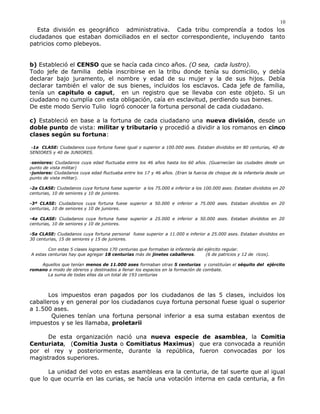 Esta división es geográfico administrativa. Cada tribu comprendía a todos los
ciudadanos que estaban domiciliados en el sector correspondiente, incluyendo tanto
patricios como plebeyos.
b) Estableció el CENSO que se hacía cada cinco años. (O sea, cada lustro).
Todo jefe de familia debía inscribirse en la tribu donde tenía su domicilio, y debía
declarar bajo juramento, el nombre y edad de su mujer y la de sus hijos. Debía
declarar también el valor de sus bienes, incluidos los esclavos. Cada jefe de familia,
tenía un capitulo o caput, en un registro que se llevaba con este objeto. Si un
ciudadano no cumplía con esta obligación, caía en esclavitud, perdiendo sus bienes.
De este modo Servio Tulio logró conocer la fortuna personal de cada ciudadano.
c) Estableció en base a la fortuna de cada ciudadano una nueva división, desde un
doble punto de vista: militar y tributario y procedió a dividir a los romanos en cinco
clases según su fortuna:
-1a CLASE: Ciudadanos cuya fortuna fuese igual o superior a 100.000 ases. Estaban divididos en 80 centurias, 40 de
SENIORES y 40 de JUNIORES.
-seniores: Ciudadanos cuya edad fluctuaba entre los 46 años hasta los 60 años. (Guarnecían las ciudades desde un
punto de vista militar)
-juniores: Ciudadanos cuya edad fluctuaba entre los 17 y 46 años. (Eran la fuerza de choque de la infantería desde un
punto de vista militar).
-2a CLASE: Ciudadanos cuya fortuna fuese superior a los 75.000 e inferior a los 100.000 ases. Estaban divididos en 20
centurias, 10 de seniores y 10 de juniores.
-3ª CLASE: Ciudadanos cuya fortuna fuese superior a 50.000 e inferior a 75.000 ases. Estaban divididos en 20
centurias, 10 de seniores y 10 de juniores.
-4a CLASE: Ciudadanos cuya fortuna fuese superior a 25.000 e inferior a 50.000 ases. Estaban divididos en 20
centurias, 10 de seniores y 10 de juniores.
-5a CLASE: Ciudadanos cuya fortuna personal fuese superior a 11.000 e inferior a 25.000 ases. Estaban divididos en
30 centurias, 15 de seniores y 15 de juniores.
Con estas 5 clases logramos 170 centurias que formaban la infantería del ejército regular.
A estas centurias hay que agregar 18 centurias más de jinetes caballeros. (6 de patricios y 12 de ricos).
Aquellos que tenían menos de 11.000 ases formaban otras 5 centurias y constituían el séquito del ejército
romano a modo de obreros y destinados a llenar los espacios en la formación de combate.
La suma de todas ellas da un total de 193 centurias
Los impuestos eran pagados por los ciudadanos de las 5 clases, incluidos los
caballeros y en general por los ciudadanos cuya fortuna personal fuese igual o superior
a 1.500 ases.
Quienes tenían una fortuna personal inferior a esa suma estaban exentos de
impuestos y se les llamaba, proletarii
De esta organización nació una nueva especie de asamblea, la Comitia
Centuriata, (Comitia Justa o Comitiatus Maximus) que era convocada a reunión
por el rey y posteriormente, durante la república, fueron convocadas por los
magistrados superiores.
La unidad del voto en estas asambleas era la centuria, de tal suerte que al igual
que lo que ocurría en las curias, se hacía una votación interna en cada centuria, a fin
10
 