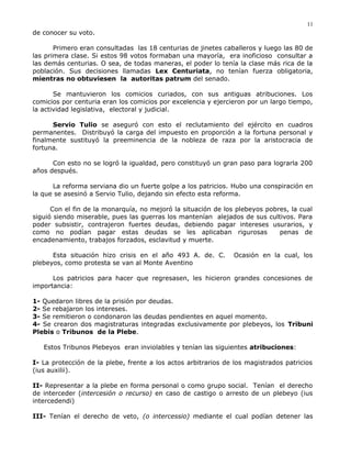 de conocer su voto.
Primero eran consultadas las 18 centurias de jinetes caballeros y luego las 80 de
las primera clase. Si estos 98 votos formaban una mayoría, era inoficioso consultar a
las demás centurias. O sea, de todas maneras, el poder lo tenía la clase más rica de la
población. Sus decisiones llamadas Lex Centuriata, no tenían fuerza obligatoria,
mientras no obtuviesen la autoritas patrum del senado.
Se mantuvieron los comicios curiados, con sus antiguas atribuciones. Los
comicios por centuria eran los comicios por excelencia y ejercieron por un largo tiempo,
la actividad legislativa, electoral y judicial.
Servio Tulio se aseguró con esto el reclutamiento del ejército en cuadros
permanentes. Distribuyó la carga del impuesto en proporción a la fortuna personal y
finalmente sustituyó la preeminencia de la nobleza de raza por la aristocracia de
fortuna.
Con esto no se logró la igualdad, pero constituyó un gran paso para lograrla 200
años después.
La reforma serviana dio un fuerte golpe a los patricios. Hubo una conspiración en
la que se asesinó a Servio Tulio, dejando sin efecto esta reforma.
Con el fin de la monarquía, no mejoró la situación de los plebeyos pobres, la cual
siguió siendo miserable, pues las guerras los mantenían alejados de sus cultivos. Para
poder subsistir, contrajeron fuertes deudas, debiendo pagar intereses usurarios, y
como no podían pagar estas deudas se les aplicaban rigurosas penas de
encadenamiento, trabajos forzados, esclavitud y muerte.
Esta situación hizo crisis en el año 493 A. de. C. Ocasión en la cual, los
plebeyos, como protesta se van al Monte Aventino
Los patricios para hacer que regresasen, les hicieron grandes concesiones de
importancia:
1- Quedaron libres de la prisión por deudas.
2- Se rebajaron los intereses.
3- Se remitieron o condonaron las deudas pendientes en aquel momento.
4- Se crearon dos magistraturas integradas exclusivamente por plebeyos, los Tribuni
Plebis o Tribunos de la Plebe.
Estos Tribunos Plebeyos eran inviolables y tenían las siguientes atribuciones:
I- La protección de la plebe, frente a los actos arbitrarios de los magistrados patricios
(ius auxilii).
II- Representar a la plebe en forma personal o como grupo social. Tenían el derecho
de interceder (intercesión o recurso) en caso de castigo o arresto de un plebeyo (ius
intercedendi)
III- Tenían el derecho de veto, (o intercessio) mediante el cual podían detener las
11
 
