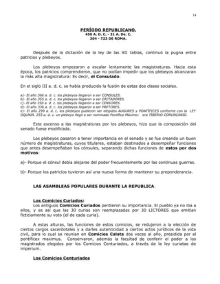 PERÍODO REPUBLICANO.
450 A. D. C. - 31 A. De. C.
304 - 723 DE ROMA.
Después de la dictación de la ley de las XII tablas, continuó la pugna entre
patricios y plebeyos.
Los plebeyos empezaron a escalar lentamente las magistraturas. Hacia esta
época, los patricios comprendieron, que no podían impedir que los plebeyos alcanzaran
la más alta magistratura: Es decir, el Consulado.
En el siglo III a. d. c. se había producido la fusión de estas dos clases sociales.
a)- El año 366 a. d. c. los plebeyos llegaron a ser CONSULES.
b)- El año 355 a. d. c. los plebeyos llegaron a ser DICTADORES.
c)- El año 350 a. d. c. los plebeyos llegaron a ser CENSORES.
d)- El año 336 a. d. c. los plebeyos llegaron a ser PRETORES.
e)- El año 299 a. d. c. los plebeyos pudieron ser elegidos AUGURES y PONTÍFICES conforme con la LEY
OQUNIA. 253 a. d. c. un plebeyo llegó a ser nominado Pontífice Máximo: era TIBERIO CORUNCANIO.
Este ascenso a las magistraturas por los plebeyos, hizo que la composición del
senado fuese modificada.
Los plebeyos pasaron a tener importancia en el senado y se fue creando un buen
número de magistraturas, cuyos titulares, estaban destinados a desempeñar funciones
que antes desempeñaban los cónsules, separando dichas funciones de estos por dos
motivos:
a)- Porque el cónsul debía alejarse del poder frecuentemente por las continuas guerras.
b)- Porque los patricios tuvieron así una nueva forma de mantener su preponderancia.
LAS ASAMBLEAS POPULARES DURANTE LA REPUBLICA.
Los Comicios Curiados:
Los antiguos Comicios Curiados perdieron su importancia. El pueblo ya no iba a
ellos, y es así que las 30 curias son reemplazadas por 30 LICTORES que emitían
ficticiamente su voto (el de cada curia).
A estas alturas, las funciones de estos comicios, se redujeron a la elección de
ciertos cargos sacerdotales y a darles autenticidad a ciertos actos jurídicos de la vida
civil, para lo cual se reunían en Comicios Calata dos veces al año, presidida por el
pontíficex maximus. Conservaron, además la facultad de conferir el poder a los
magistrados elegidos por los Comicios Centuriados, a través de la ley curiatae de
imperium.
Los Comicios Centuriados
14
 