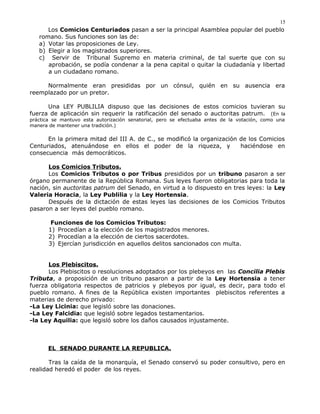 Los Comicios Centuriados pasan a ser la principal Asamblea popular del pueblo
romano. Sus funciones son las de:
a) Votar las proposiciones de Ley.
b) Elegir a los magistrados superiores.
c) Servir de Tribunal Supremo en materia criminal, de tal suerte que con su
aprobación, se podía condenar a la pena capital o quitar la ciudadanía y libertad
a un ciudadano romano.
Normalmente eran presididas por un cónsul, quién en su ausencia era
reemplazado por un pretor.
Una LEY PUBLILIA dispuso que las decisiones de estos comicios tuvieran su
fuerza de aplicación sin requerir la ratificación del senado o auctoritas patrum. (En la
práctica se mantuvo esta autorización senatorial, pero se efectuaba antes de la votación, como una
manera de mantener una tradición.)
En la primera mitad del III A. de C., se modificó la organización de los Comicios
Centuriados, atenuándose en ellos el poder de la riqueza, y haciéndose en
consecuencia más democráticos.
Los Comicios Tributos.
Los Comicios Tributos o por Tribus presididos por un tribuno pasaron a ser
órgano permanente de la República Romana. Sus leyes fueron obligatorias para toda la
nación, sin auctoritas patrum del Senado, en virtud a lo dispuesto en tres leyes: la Ley
Valeria Horacia, la Ley Publilia y la Ley Hortensia.
Después de la dictación de estas leyes las decisiones de los Comicios Tributos
pasaron a ser leyes del pueblo romano.
Funciones de los Comicios Tributos:
1) Procedían a la elección de los magistrados menores.
2) Procedían a la elección de ciertos sacerdotes.
3) Ejercían jurisdicción en aquellos delitos sancionados con multa.
Los Plebiscitos.
Los Plebiscitos o resoluciones adoptados por los plebeyos en las Concilia Plebis
Tributa, a proposición de un tribuno pasaron a partir de la Ley Hortensia a tener
fuerza obligatoria respectos de patricios y plebeyos por igual, es decir, para todo el
pueblo romano. A fines de la República existen importantes plebiscitos referentes a
materias de derecho privado:
-La Ley Licinia: que legisló sobre las donaciones.
-La Ley Falcidia: que legisló sobre legados testamentarios.
-la Ley Aquilia: que legisló sobre los daños causados injustamente.
EL SENADO DURANTE LA REPUBLICA.
Tras la caída de la monarquía, el Senado conservó su poder consultivo, pero en
realidad heredó el poder de los reyes.
15
 