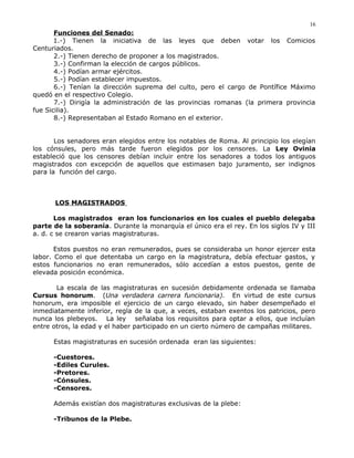 Funciones del Senado:
1.-) Tienen la iniciativa de las leyes que deben votar los Comicios
Centuriados.
2.-) Tienen derecho de proponer a los magistrados.
3.-) Confirman la elección de cargos públicos.
4.-) Podían armar ejércitos.
5.-) Podían establecer impuestos.
6.-) Tenían la dirección suprema del culto, pero el cargo de Pontífice Máximo
quedó en el respectivo Colegio.
7.-) Dirigía la administración de las provincias romanas (la primera provincia
fue Sicilia).
8.-) Representaban al Estado Romano en el exterior.
Los senadores eran elegidos entre los notables de Roma. Al principio los elegían
los cónsules, pero más tarde fueron elegidos por los censores. La Ley Ovinia
estableció que los censores debían incluir entre los senadores a todos los antiguos
magistrados con excepción de aquellos que estimasen bajo juramento, ser indignos
para la función del cargo.
LOS MAGISTRADOS
Los magistrados eran los funcionarios en los cuales el pueblo delegaba
parte de la soberanía. Durante la monarquía el único era el rey. En los siglos IV y III
a. d. c se crearon varias magistraturas.
Estos puestos no eran remunerados, pues se consideraba un honor ejercer esta
labor. Como el que detentaba un cargo en la magistratura, debía efectuar gastos, y
estos funcionarios no eran remunerados, sólo accedían a estos puestos, gente de
elevada posición económica.
La escala de las magistraturas en sucesión debidamente ordenada se llamaba
Cursus honorum. (Una verdadera carrera funcionaria). En virtud de este cursus
honorum, era imposible el ejercicio de un cargo elevado, sin haber desempeñado el
inmediatamente inferior, regla de la que, a veces, estaban exentos los patricios, pero
nunca los plebeyos. La ley señalaba los requisitos para optar a ellos, que incluían
entre otros, la edad y el haber participado en un cierto número de campañas militares.
Estas magistraturas en sucesión ordenada eran las siguientes:
-Cuestores.
-Ediles Curules.
-Pretores.
-Cónsules.
-Censores.
Además existían dos magistraturas exclusivas de la plebe:
-Tribunos de la Plebe.
16
 