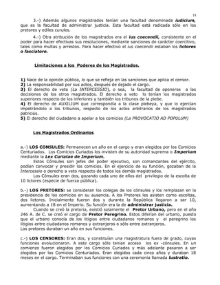 3.-) Además algunos magistrados tenían una facultad denominada iudicium,
que es la facultad de administrar justicia. Esta facultad está radicada sólo en los
pretores y ediles curules.
4.-) Otra atribución de los magistrados era el ius coecendii, consistente en el
poder para hacer efectivas sus resoluciones, mediante sanciones de carácter coercitivo,
tales como multas y arrestos. Para hacer efectivo el ius coecendii estaban los lictores
o fasciatore.
Limitaciones a los Poderes de los Magistrados.
1) Nace de la opinión pública, lo que se refleja en las sanciones que aplica el censor.
2) La responsabilidad por sus actos, después de dejado el cargo.
3) El derecho de veto (La INTERCESSIO), o sea, la facultad de oponerse a las
decisiones de los otros magistrados. El derecho a veto lo tenían los magistrados
superiores respecto de los inferiores y también los tribunos de la plebe.
4) El derecho de AUXILIUM que correspondía a la clase plebeya, y que lo ejercían
impetrándolo a los tribunos, respecto de los actos arbitrarios de los magistrados
patricios.
5) El derecho del ciudadano a apelar a los comicios (La PROVOCATIO AD POPULUM)
Los Magistrados Ordinarios
a.-) LOS CONSULES: Permanecen un año en el cargo y eran elegidos por los Comicios
Centuriados. Los Comicios Curiados los invisten de su autoridad suprema o Imperium
mediante la Lex Curiatae de Imperium.
Estos Cónsules son jefes del poder ejecutivo, son comandantes del ejército,
podían convocar y presidir los comicios. En el ejercicio de su función, gozaban de la
Intercessio o derecho a veto respecto de todos los demás magistrados.
Los Cónsules eran dos, gozando cada uno de ellos del privilegio de la escolta de
10 lictores (especie de fuerza pública).
b.-) LOS PRETORES: se consideran los colegas de los cónsules y los remplazan en la
presidencia de los comicios en su ausencia. A los Pretores les asisten como escoltas,
dos lictores. Inicialmente fueron dos y durante la República llegaron a ser 10,
aumentando a 18 en el Imperio. Su función era la de administrar justicia.
Cuando se creó la pretoria, existió solamente el Pretor Urbano, pero en el año
246 A. de C. se creó el cargo de Pretor Peregrino. Estos diferían del urbano, puesto
que el urbano conocía de los litigios entre ciudadanos romanos y el peregrino los
litigios entre ciudadanos romanos y extranjeros o sólo entre extranjeros.
Los pretores duraban un año en sus funciones.
c.-) LOS CENSORES: Eran dos, y constituían una magistratura fuera de grado, cuyas
funciones evolucionaron. A este cargo sólo tenían acceso los ex -cónsules. En un
comienzo fueron elegidos por los Comicios Curiados y más adelante pasaron a ser
elegidos por los Comicios Centuriados. Eran elegidos cada cinco años y duraban 18
meses en el cargo. Terminaban sus funciones con una ceremonia llamada lustratio.
18
 