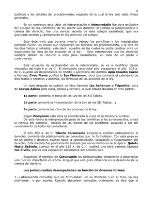 jurídicos y los detalles del procedimiento, respecto de lo cual la ley sólo daba líneas
generales.
En un comienzo esta labor de interpretación o interpretatio fue obra exclusiva
del Colegio de los Pontífices, de tal suerte que durante un tiempo la jurisprudencia o
ciencia del derecho, fue una ciencia secreta de este colegio sacerdotal, que era
guardada secreta y celosamente en los archivos del colegio.
Esto determinó que durante mucho tiempo los pontífices y los magistrados
patricios fueran los únicos que conocieran los secretos del procedimiento, y la lista de
los días fastos y nefastos, vale decir, aquellos en los cuales se podía celebrar ante un
magistrado los ritos de las acciones de la ley. Esto determinaba que los plebeyos
siempre debían de recurrir a ellos para consultarles, en caso de un pleito o
controversia.
Esta situación de exclusividad en la interpretatio, se va a modificar desde
mediados del siglo V a. de C. El monopolio sacerdotal sólo desaparece el año 303 a.
de C. cuando un descendiente de liberto y secretario del patricio Apio Claudio Caeco
y llamado Cneo Flavio publicó el Ius Flavianum, obra que contenía el calendario de
días fastos y nefastos y además, las fórmulas de las acciones de la ley.
Un siglo después se publicó un libro llamado Ius Aelianum o Tripartita, obra
de Sextus Aelius (edil curul, cónsul y censor), la cual estaba dividida en tres partes:
1a parte: contenía el texto de las Ley de las XII Tablas.
2a parte contenía la interpretación de la Ley de las XII Tablas; y
3a parte contenía los ritos de las acciones de la ley.
Según Pomponio esta obra es considerada la cuna de la literatura jurídica.
De esta forma la interpretación pasó de los pontífices a los jurisconsultos, o sea
la ciencia del derecho, escapó de las manos de los pontífices, pasando a ser del
conocimiento de todos los ciudadanos.
El año 253 a. de C. Tiberio Coruncanio empezó a enseñar públicamente el
derecho, contestando públicamente las consultas que le formulaban. Con este paso se
da un último y decisivo avance hacia la secularización, laicización o vulgarización del
derecho. Esta medida fue prontamente imitada por varios hombres de la época. Quinto
Mucio Scévola, (cónsul en el año 132 A. de C.), publicó una obra extensa llamada
Ius Civilis, que es una exposición sistemática del derecho civil.
Siguiendo el ejemplo de Coruncanio los jurisconsultos empezaron a desarrollar
una función importante en Roma, al igual que una gran influencia en el desarrollo de la
ciencia del derecho.
Los jurisconsultos desempeñaban su función de diversas formas:
1.-) Absolviendo consultas que les formulaban en su domicilio o en el Foro, ya sea
oralmente o por escrito. Cuando absuelven consultas oralmente, se dice que el
20
 