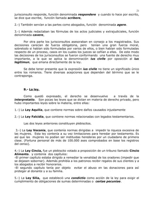 jurisconsulto responde, función denominada respondere y cuando lo hace por escrito,
se dice que escribe, función llamada scribere.
2.-) También servían a las partes como abogados, función denominada agere.
3.-) Además redactaban las fórmulas de los actos judiciales y extrajudiciales, función
denominada cavere.
Por otra parte los jurisconsultos asesoraban en consejo a los magistrados. Sus
decisiones carecían de fuerza obligatoria, pero tenían una gran fuerza moral,
sobretodo si habían sido formuladas por varios de ellos, o bien habían sido formuladas
respecto de un proceso, casos en los cuales los jueces se ceñían a ellas. De este modo
las decisiones de los jurisconsultos se fueron conformando una fuente de derecho muy
importante, a la que se aplica la denominación ius civile por oposición al ius
legitimun, que emana directamente de la ley.
Se debe tener presente que la expresión ius civile no tiene un significado único
entre los romanos. Tiene diversas acepciones que dependen del término que se le
contraponga.
B.- La ley.
Como quedó expresado, el derecho se desenvuelve a través de la
interpretatio. Son pocas las leyes que se dictan en materia de derecho privado, pero
hubo importantes leyes sobre la materia, entre ellas:
1.-) La Ley Aquilia, que contiene normas sobre daños causados injustamente
2.-) La Ley Falcidia, que contiene normas relacionadas con legados testamentarios.
Las dos leyes anteriores constituyen plebiscitos.
3.-) La Ley Voconia, que contenía normas dirigidas a impedir la riqueza excesiva de
las mujeres. Esta ley contenía a su vez limitaciones para heredar por testamento. Es
así que las mujeres no podían ser instituidas herederas por un ciudadano de primera
clase. (Fortuna personal de más de 100.000 ases comprobados en base los registros
del censo).
4.-) La Ley Cincia, fue un plebiscito votado a proposición de un tribuno llamado Cincio
Alimento. y contenía dos capítulos:
-El primer capítulo estaba dirigido a remediar la venalidad de los oradores (impedir que
se dejasen sobornar). Además prohibía a los patronos recibir regalos de sus clientes y a
los abogados a recibir honorarios.
-El segundo capítulo tenía por objeto evitar el abuso en las donaciones para así
proteger al donante y a su familia.
5.-) La Ley Silia, que estableció una condictio como acción de la ley para exigir el
cumplimiento de obligaciones de sumas determinadas o certae pecuniae.
21
 