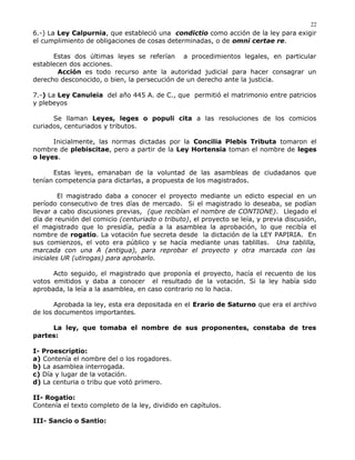 6.-) La Ley Calpurnia, que estableció una condictio como acción de la ley para exigir
el cumplimiento de obligaciones de cosas determinadas, o de omni certae re.
Estas dos últimas leyes se referían a procedimientos legales, en particular
establecen dos acciones.
Acción es todo recurso ante la autoridad judicial para hacer consagrar un
derecho desconocido, o bien, la persecución de un derecho ante la justicia.
7.-) La Ley Canuleia del año 445 A. de C., que permitió el matrimonio entre patricios
y plebeyos
Se llaman Leyes, leges o populi cita a las resoluciones de los comicios
curiados, centuriados y tributos.
Inicialmente, las normas dictadas por la Concilia Plebis Tributa tomaron el
nombre de plebiscitae, pero a partir de la Ley Hortensia toman el nombre de leges
o leyes.
Estas leyes, emanaban de la voluntad de las asambleas de ciudadanos que
tenían competencia para dictarlas, a propuesta de los magistrados.
El magistrado daba a conocer el proyecto mediante un edicto especial en un
período consecutivo de tres días de mercado. Si el magistrado lo deseaba, se podían
llevar a cabo discusiones previas, (que recibían el nombre de CONTIONE). Llegado el
día de reunión del comicio (centuriado o tributo), el proyecto se leía, y previa discusión,
el magistrado que lo presidía, pedía a la asamblea la aprobación, lo que recibía el
nombre de rogatio. La votación fue secreta desde la dictación de la LEY PAPIRIA. En
sus comienzos, el voto era público y se hacía mediante unas tablillas. Una tablilla,
marcada con una A (antigua), para reprobar el proyecto y otra marcada con las
iniciales UR (utirogas) para aprobarlo.
Acto seguido, el magistrado que proponía el proyecto, hacía el recuento de los
votos emitidos y daba a conocer el resultado de la votación. Si la ley había sido
aprobada, la leía a la asamblea, en caso contrario no lo hacia.
Aprobada la ley, esta era depositada en el Erario de Saturno que era el archivo
de los documentos importantes.
La ley, que tomaba el nombre de sus proponentes, constaba de tres
partes:
I- Proescriptio:
a) Contenía el nombre del o los rogadores.
b) La asamblea interrogada.
c) Día y lugar de la votación.
d) La centuria o tribu que votó primero.
II- Rogatio:
Contenía el texto completo de la ley, dividido en capítulos.
III- Sancio o Santio:
22
 