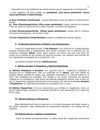 Esta parte de la ley establecía las consecuencias que se seguían de su transgresión.
A este respecto, las leyes podían ser perfectaes, plus quam perfectaes, minus
quam perfectaes e Imperfectaes.
a) Eran Perfectas (Perfectaes) cuando declaraban nulos los actos en contravención
a ellas.
b) Eran Pluscuamperfectas (Plus quam perfectaes) cuando además de declarar
nulos los actos en contravención a ellas, imponían una pena al trasgresor.
c) Eran Minuscuamperfectas (Minus quam perfectaes) cuando sólo le imponen
una pena al transgresor, sin anular el acto.
d) Eran Imperfectas (Imperfectaes) cuando no establecían sanción alguna.
C.- El Derecho Honorario o Pretorio (Ius Honorarium).
Todos los magistrados tenían el Ius Edicenci y en virtud de él, acostumbraban
publicar declaraciones o disposiciones que tenían conexión con el ejercicio de sus
funciones, llamadas Edicta. Entre estos edictos, los únicos que hay que tener en
cuenta en el estudio de las fuentes del derecho privado, son aquellos que emanan de
los magistrados encargados de la jurisdicción civil.
Los edictos admiten diversas clasificaciones:
I- Edictos Anuales o Perpetuos y Edictos Repentinos.
a) Edictos Perpetuos o Anuales: Son aquellos que el magistrado publicaba al
principio de su magistratura. Esto se verificaba en el album, que eran tablas de
madera blanca, escritas en negro, que quedaban expuestas a la vista de todos en el
Foro. Allí establecía los principios con arreglo a los cuales resolvería los asuntos
materia de su competencia. Este edicto permanecía obligatorio durante todo el año, en
que el magistrado respectivo permanecía en funciones, por ello se le llamaba Annuum
o Perpetuum. Su autoridad terminaba con los poderes de su autor.
b) Edictos Repentinos: Eran las resoluciones que dictaba el magistrado, sobre un
asunto determinado, durante el transcurso del año en que permanecía en el ejercicio
de su cargo.
II- Edictos Urbanos y Peregrinos.
Esta clasificación se hacía en atención a si el edicto emanaba del pretor urbano o
del pretor peregrino. Esta clasificación es únicamente aplicable a los edictos de los
pretores.
III-Edictos Novus y Edictos Translaticios.
Como se señaló precedentemente, el edicto anual del magistrado permanecía
23
 