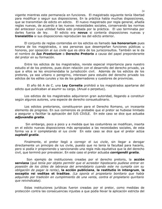 vigente mientras este permanecía en funciones. El magistrado siguiente tenía libertad
para modificar o seguir sus disposiciones. En la práctica había muchas disposiciones,
que se transmitían de edicto en edicto. El nuevo magistrado por regla general, añadía
reglas nuevas, de acuerdo a las nuevas necesidades sociales, conservando las normas
del antecesor cuya utilidad había sido probada por la práctica. El uso terminaba por
darles fuerza de ley. El edicto era novus si contenía disposiciones nuevas y
translatitio si sus disposiciones reproducían las del edicto anterior.
El conjunto de reglas contenidas en los edictos es llamado ius honorarium pues
emana de los magistrados, o sea personas que desempeñan funciones públicas u
honores, por oposición al ius civile que es obra de los jurisconsultos. También se le da
el nombre de Ius Praetorium o Derecho Pretorio a causa del papel preponderante
del pretor en su formación.
Entre los edictos de los magistrados, reviste especial importancia para nuestro
estudio el de los pretores, pues dicen relación con el desarrollo del derecho privado, ya
que a ellos se les encomendaba la jurisdicción civil. Además de los edictos de los
pretores, ya sea urbano o peregrino, interesan para estudio del derecho privado los
edictos de los ediles curules y los de los gobernadores y cuestores de provincias.
El año 66 A de C. una Ley Cornelia prohibió a los magistrados apartarse del
edicto que publicaban al asumir su cargo. (Anual o perpetuo).
Los edictos de los magistrados adquirieron gran autoridad, llegando a constituir
según algunos autores, una especie de derecho consuetudinario.
Los edictos pretorianos, constituyeron para el Derecho Romano, un incesante
elemento de progreso. En sus comienzos es probable que el pretor se hubiese limitado
a asegurar y facilitar la aplicación del IUS CIVILE. En este caso se dice que actuaba
adjuvandio gratia.
Sin embargo, poco a poco y a medida que las costumbres se modifican, inserta
en el edicto nuevas disposiciones más apropiadas a las necesidades sociales, de esta
forma va a ir completando el ius civile En este caso se dice que el pretor actúa
supledii gratia.
Finalmente, el pretor llegó a corregir el ius civile, sin llegar a derogar
directamente un principio de ius civile, puesto que no tenía la facultad para hacerlo,
pero si podía ir proponiendo y sancionando una regla más equitativa que la del derecho
civil, que terminó por prevalecer. En este caso el pretor actuaba corrigendii gratia.
Son ejemplo de instituciones creadas por el derecho pretorio, la acción
serviana (que tenía por objeto permitir que el acreedor hipotecario pudiese entrar en
posesión de los útiles de labranza del arrendatario cuando este no cumplía con su
obligación de pagar la renta), la acción publiciana, la restitutio in intengrum, la
exceptio rei veditae et traditae. (La oponía el propietario bonitario que había
adquirido por tradición en cumplimiento de una venta, contra el propietario quiritario
que reivindicaba).
Estas instituciones jurídicas fueron creadas por el pretor, como medidas de
protección contra las consecuencias injustas a que podía llevar la aplicación estricta del
24
 