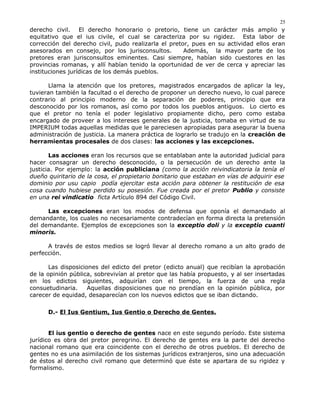 derecho civil. El derecho honorario o pretorio, tiene un carácter más amplio y
equitativo que el ius civile, el cual se caracteriza por su rigidez. Esta labor de
corrección del derecho civil, pudo realizarla el pretor, pues en su actividad ellos eran
asesorados en consejo, por los jurisconsultos. Además, la mayor parte de los
pretores eran jurisconsultos eminentes. Casi siempre, habían sido cuestores en las
provincias romanas, y allí habían tenido la oportunidad de ver de cerca y apreciar las
instituciones jurídicas de los demás pueblos.
Llama la atención que los pretores, magistrados encargados de aplicar la ley,
tuvieran también la facultad o el derecho de proponer un derecho nuevo, lo cual parece
contrario al principio moderno de la separación de poderes, principio que era
desconocido por los romanos, así como por todos los pueblos antiguos. Lo cierto es
que el pretor no tenía el poder legislativo propiamente dicho, pero como estaba
encargado de proveer a los intereses generales de la justicia, tomaba en virtud de su
IMPERIUM todas aquellas medidas que le pareciesen apropiadas para asegurar la buena
administración de justicia. La manera práctica de lograrlo se tradujo en la creación de
herramientas procesales de dos clases: las acciones y las excepciones.
Las acciones eran los recursos que se entablaban ante la autoridad judicial para
hacer consagrar un derecho desconocido, o la persecución de un derecho ante la
justicia. Por ejemplo: la acción publiciana (como la acción reivindicatoria la tenía el
dueño quiritario de la cosa, el propietario bonitario que estaban en vías de adquirir ese
dominio por usu capio podía ejercitar esta acción para obtener la restitución de esa
cosa cuando hubiese perdido su posesión. Fue creada por el pretor Publio y consiste
en una rei vindicatio ficta Artículo 894 del Código Civil.
Las excepciones eran los modos de defensa que oponía el demandado al
demandante, los cuales no necesariamente contradecían en forma directa la pretensión
del demandante. Ejemplos de excepciones son la exceptio doli y la exceptio cuanti
minoris.
A través de estos medios se logró llevar al derecho romano a un alto grado de
perfección.
Las disposiciones del edicto del pretor (edicto anual) que recibían la aprobación
de la opinión pública, sobrevivían al pretor que las había propuesto, y al ser insertadas
en los edictos siguientes, adquirían con el tiempo, la fuerza de una regla
consuetudinaria. Aquellas disposiciones que no prendían en la opinión pública, por
carecer de equidad, desaparecían con los nuevos edictos que se iban dictando.
D.- El Ius Gentium, Ius Gentio o Derecho de Gentes.
El ius gentio o derecho de gentes nace en este segundo período. Este sistema
jurídico es obra del pretor peregrino. El derecho de gentes era la parte del derecho
nacional romano que era coincidente con el derecho de otros pueblos. El derecho de
gentes no es una asimilación de los sistemas jurídicos extranjeros, sino una adecuación
de éstos al derecho civil romano que determinó que éste se apartara de su rigidez y
formalismo.
25
 