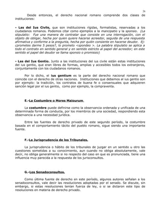 Desde entonces, el derecho nacional romano comprende dos clases de
instituciones:
- Las del Ius Civile, que son instituciones rígidas, formalistas, reservadas a los
ciudadanos romanos. Podemos citar como ejemplos a la mancipatio y la sponsio. (La
stipulatio: Fue una manera de contratar que consiste en una interrogación, con el
objeto de obligar, hecha por quien quiere hacerse acreedor, seguida de una respuesta
afirmativa y conforme a la pregunta, hecha por quién consiente en hacerse deudor. Ej:
¿prometes darme 5 pesos?, lo prometo <spondeo >. La palabra stipulatio se aplica a
todo el contrato en sentido general y en sentido estricto al papel del acreedor; en este
sentido el papel del deudor se llama sponsio o promissio)
- Las del Ius Gentio. Junto a las instituciones del ius civile están estas instituciones
del ius gentio, que eran libres de formas, amplias y accesibles todos los extranjeros,
conjuntamente con los ciudadanos romanos.
Por lo dicho, el ius gentium es la parte del derecho nacional romano que
coincide con el derecho de otras naciones. Instituciones que debemos al ius gentio son
por ejemplo: la tradición, los contratos de buena fe o consensuales que adquieren
sanción legal por el ius gentio, como por ejemplo, la compraventa.
E.-La Costumbre o Mores Maiourum,
La costumbre puede definirse como la observancia ordenada y unificada de una
determinada forma de conducta, por los miembros de una sociedad, respondiendo esta
observancia a una necesidad jurídica.
Entre las fuentes de derecho privado de este segundo período, la costumbre
basada en el comportamiento tácito del pueblo romano, sigue siendo una importante
fuente.
F.-La Jurisprudencia de los Tribunales.
La jurisprudencia o hábito de los tribunales de juzgar en un sentido u otro las
cuestiones sometidas a su conocimiento, aun cuando no obliga absolutamente, vale
decir, no obliga generalmente si no respecto del caso en que es pronunciada, tiene una
influencia muy parecida a la respuesta de los jurisconsultos.
G.-Los Senadoconsultos.
Como última fuente de derecho en este período, algunos autores señalan a los
senadoconsultos, vale decir las resoluciones adoptadas por el senado. Se discute, sin
embargo, si estas resoluciones tenían fuerza de ley, o si se dictaron este tipo de
resoluciones en materia de derecho privado.
26
 