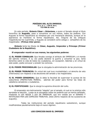 PERÍODO DEL ALTO IMPERIO.
31 a. d. c. – 235 D. de C.
723-988 de roma
En este período, Octavio César u Octaviano, a quien el Senado otorgó el título
honorífico de Augusto, pasa a concentrar en sus manos, todos los poderes. Con
Augusto la forma republicana se remplaza por una monarquía absoluta, aunque en la
apariencia se mantiene la forma republicana. Así, ninguna de las antiguas
magistraturas fue suprimida, y Augusto se consideró como colega o compañero de los
magistrados (Primus inter pares).
Octavio tenía los títulos de César, Augusto, Imperator y Princeps (Primer
Ciudadano de la República).
El emperador reunió en sus manos, los siguientes poderes:
1) EL PODER CONSULAR: Que llevaba consigo el atributo del IMPERIUM y el mando
del ejército romano. A su vez podía declarar la guerra y concertar la paz; tenía
derechos sobre la vida de todos los ciudadanos, sin excepción. Además y en virtud de
este poder, podía convocar y presidir los comicios.
2) EL PODER PROCONSULAR: Que le otorgaba la administración de las provincias.
3) EL PODER TRIBUNCIO: En virtud del cual tuvo inviolabilidad y el derecho de veto
(intercessio) con respecto a las decisiones del senado y los magistrados.
4) EL PODER CENSORIAL: Que le daba la facultad de supervisar la pureza de las
costumbres (PREFECTURA MORES), además del poder para formar las listas de
caballeros senadores y ciudadanos.
5) EL PONTIFICADO: Que le otorgó la suprema dirección del culto.
El emperador era teóricamente "elegido" por el senado, el cual en la práctica sólo
aprobaba la elección. Luego se le otorgaban todos los poderes que ya hemos señalado,
mediante la LEX REGIA o LEX DE IMPERIUM, que era votada por el SENADO Y
RATIFICADA POR LOS COMICIOS TRIBUTOS. (Esto último respecto de los sucesores de
augusto).
Todas las instituciones del período republicano subsistieron, aunque
modificándose paulatinamente bajo el nuevo régimen.
LOS COMICIOS BAJO EL IMPERIO
27
 