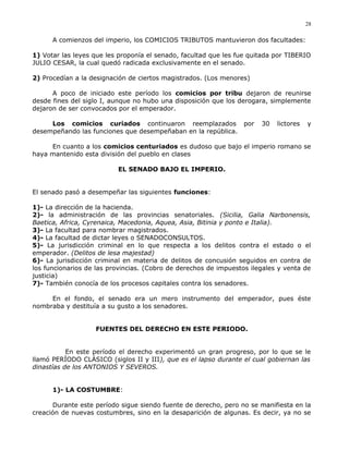 A comienzos del imperio, los COMICIOS TRIBUTOS mantuvieron dos facultades:
1) Votar las leyes que les proponía el senado, facultad que les fue quitada por TIBERIO
JULIO CESAR, la cual quedó radicada exclusivamente en el senado.
2) Procedían a la designación de ciertos magistrados. (Los menores)
A poco de iniciado este período los comicios por tribu dejaron de reunirse
desde fines del siglo I, aunque no hubo una disposición que los derogara, simplemente
dejaron de ser convocados por el emperador.
Los comicios curiados continuaron reemplazados por 30 lictores y
desempeñando las funciones que desempeñaban en la república.
En cuanto a los comicios centuriados es dudoso que bajo el imperio romano se
haya mantenido esta división del pueblo en clases
EL SENADO BAJO EL IMPERIO.
El senado pasó a desempeñar las siguientes funciones:
1)- La dirección de la hacienda.
2)- la administración de las provincias senatoriales. (Sicilia, Galia Narbonensis,
Baetica, Africa, Cyrenaica, Macedonia, Aquea, Asia, Bitinia y ponto e Italia).
3)- La facultad para nombrar magistrados.
4)- La facultad de dictar leyes o SENADOCONSULTOS.
5)- La jurisdicción criminal en lo que respecta a los delitos contra el estado o el
emperador. (Delitos de lesa majestad)
6)- La jurisdicción criminal en materia de delitos de concusión seguidos en contra de
los funcionarios de las provincias. (Cobro de derechos de impuestos ilegales y venta de
justicia)
7)- También conocía de los procesos capitales contra los senadores.
En el fondo, el senado era un mero instrumento del emperador, pues éste
nombraba y destituía a su gusto a los senadores.
FUENTES DEL DERECHO EN ESTE PERIODO.
En este período el derecho experimentó un gran progreso, por lo que se le
llamó PERÍODO CLÁSICO (siglos II y III), que es el lapso durante el cual gobiernan las
dinastías de los ANTONIOS Y SEVEROS.
1)- LA COSTUMBRE:
Durante este período sigue siendo fuente de derecho, pero no se manifiesta en la
creación de nuevas costumbres, sino en la desaparición de algunas. Es decir, ya no se
28
 