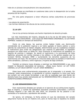trata de un proceso consuetudinario sino desuetudinario.
Este proceso se manifiesta en cuestiones tales como la desaparición de la tutela
perpetua de las mujeres.
Por otra parte empezaron a tener influencia ciertas costumbres de provincias
como:
- Los plazos de prescripción.
- Las normas relativas a las alturas de las construcciones etc,
2) LA LEY:
Fue en los primeros tiempos una fuente importante de derecho privado.
Las más importantes del imperio, después de la ley de las XII tablas fueron las
llamadas LEYES CADUCARIAS. (LEX JULIA DE MARITANDIS ORDINIBUS y la LEX PAPIA
POPPAEA, votadas en tiempos de AUGUSTO).
Como en esta época, las guerras civiles habían traído una disminución
considerable de la población ingenua y se había agotado el tesoro público y como
además las costumbres se habían relajado, determinando que los ciudadanos evitasen
el matrimonio para evitar las obligaciones que imponía la paternidad, el legislador
persiguió con estas leyes un doble fin: Para incentivar el matrimonio se estableció un
sistema de premios y castigos. Se alentó el matrimonio y la procreación de hijos
legítimos, gravando con ciertos recargos a los célibes y a las gentes casadas que no
tuviesen familia, llamados ORBI y aumentando los derechos sucesorios de los
matrimonios con hijos. Por otra parte en virtud de estas leyes se prohibió el matrimonio
entre senadores y actrices y entre ingenuos y mujeres de baja condición.
También se dictaron leyes dirigidas a restringir las MANUMISIONES o sea, para
impedir la liberación desmedida de esclavos. (Estas leyes fueron: LA LEY FUFIA
CANINIA, LA LEY AELIA SENTIA Y LA LEY JUNIA NORBANA.)
Estas leyes eran ordinariamente propuestas por el emperador o el senado. Sin
embargo, estas proposiciones, al aprobarlas el comicio respectivo lo único que hacía
era cumplir con una simple formalidad, y por ello se explicaba que esta fuente del
derecho fuera muy pronto reemplazada por los SENADOCONSULTOS y después por las
CONSTITUCIONES IMPERIALES.
3) LOS SENADOCONSULTOS:
Eran resoluciones dictadas por senado en el ejercicio de sus atribuciones legales.
Bajo el imperio, y cuando las asambleas populares (comicios centuriados y comicios
tributos) llegaron a ser cada día más raros, los proyectos de ley pasaron a ser
sometidos a la resolución y aprobación del senado.
Se ignora, sin embargo, la fecha precisa en que las decisiones del senado
adquirieron fuerza de ley en materia civil, pero al menos bajo la república no existió
29
 