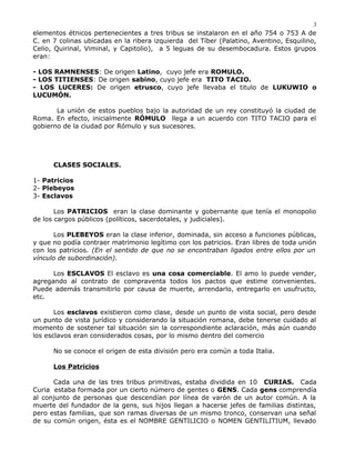 elementos étnicos pertenecientes a tres tribus se instalaron en el año 754 o 753 A de
C. en 7 colinas ubicadas en la ribera izquierda del Tíber (Palatino, Aventino, Esquilino,
Celio, Quirinal, Viminal, y Capitolio), a 5 leguas de su desembocadura. Estos grupos
eran:
- LOS RAMNENSES: De origen Latino, cuyo jefe era ROMULO.
- LOS TITIENSES: De origen sabino, cuyo jefe era TITO TACIO.
- LOS LUCERES: De origen etrusco, cuyo jefe llevaba el titulo de LUKUWIO o
LUCUMÓN.
La unión de estos pueblos bajo la autoridad de un rey constituyó la ciudad de
Roma. En efecto, inicialmente RÓMULO llega a un acuerdo con TITO TACIO para el
gobierno de la ciudad por Rómulo y sus sucesores.
CLASES SOCIALES.
1- Patricios
2- Plebeyos
3- Esclavos
Los PATRICIOS eran la clase dominante y gobernante que tenía el monopolio
de los cargos públicos (políticos, sacerdotales, y judiciales).
Los PLEBEYOS eran la clase inferior, dominada, sin acceso a funciones públicas,
y que no podía contraer matrimonio legítimo con los patricios. Eran libres de toda unión
con los patricios. (En el sentido de que no se encontraban ligados entre ellos por un
vínculo de subordinación).
Los ESCLAVOS El esclavo es una cosa comerciable. El amo lo puede vender,
agregando al contrato de compraventa todos los pactos que estime convenientes.
Puede además transmitirlo por causa de muerte, arrendarlo, entregarlo en usufructo,
etc.
Los esclavos existieron como clase, desde un punto de vista social, pero desde
un punto de vista jurídico y considerando la situación romana, debe tenerse cuidado al
momento de sostener tal situación sin la correspondiente aclaración, más aún cuando
los esclavos eran considerados cosas, por lo mismo dentro del comercio
No se conoce el origen de esta división pero era común a toda Italia.
Los Patricios
Cada una de las tres tribus primitivas, estaba dividida en 10 CURIAS. Cada
Curia estaba formada por un cierto número de gentes o GENS. Cada gens comprendía
al conjunto de personas que descendían por línea de varón de un autor común. A la
muerte del fundador de la gens, sus hijos llegan a hacerse jefes de familias distintas,
pero estas familias, que son ramas diversas de un mismo tronco, conservan una señal
de su común origen, ésta es el NOMBRE GENTILICIO o NOMEN GENTILITIUM, llevado
3
 