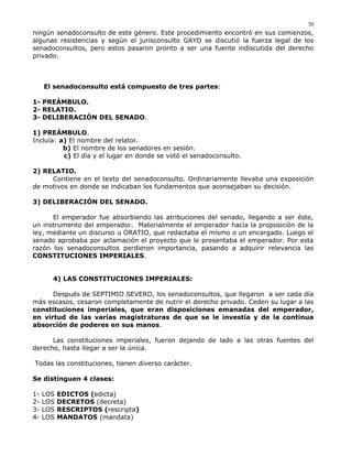 ningún senadoconsulto de este género. Este procedimiento encontró en sus comienzos,
algunas resistencias y según el jurisconsulto GAYO se discutió la fuerza legal de los
senadoconsultos, pero estos pasaron pronto a ser una fuente indiscutida del derecho
privado.
El senadoconsulto está compuesto de tres partes:
1- PREÁMBULO.
2- RELATIO.
3- DELIBERACIÓN DEL SENADO.
1) PREÁMBULO.
Incluía: a) El nombre del relator.
b) El nombre de los senadores en sesión.
c) El día y el lugar en donde se votó el senadoconsulto.
2) RELATIO.
Contiene en el texto del senadoconsulto. Ordinariamente llevaba una exposición
de motivos en donde se indicaban los fundamentos que aconsejaban su decisión.
3) DELIBERACIÓN DEL SENADO.
El emperador fue absorbiendo las atribuciones del senado, llegando a ser éste,
un instrumento del emperador. Materialmente el emperador hacía la proposición de la
ley, mediante un discurso u ORATIO, que redactaba el mismo o un encargado. Luego el
senado aprobaba por aclamación el proyecto que le presentaba el emperador. Por esta
razón los senadoconsultos perdieron importancia, pasando a adquirir relevancia las
CONSTITUCIONES IMPERIALES.
4) LAS CONSTITUCIONES IMPERIALES:
Después de SEPTIMIO SEVERO, los senadoconsultos, que llegaron a ser cada día
más escasos, cesaron completamente de nutrir el derecho privado. Ceden su lugar a las
constituciones imperiales, que eran disposiciones emanadas del emperador,
en virtud de las varias magistraturas de que se le investía y de la continua
absorción de poderes en sus manos.
Las constituciones imperiales, fueron dejando de lado a las otras fuentes del
derecho, hasta llegar a ser la única.
Todas las constituciones, tienen diverso carácter.
Se distinguen 4 clases:
1- LOS EDICTOS (edicta)
2- LOS DECRETOS (decreta)
3- LOS RESCRIPTOS (rescripta)
4- LOS MANDATOS (mandata)
30
 