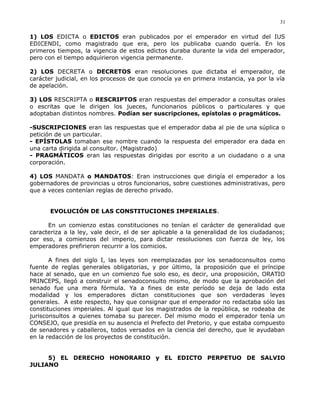 1) LOS EDICTA o EDICTOS eran publicados por el emperador en virtud del IUS
EDICENDI, como magistrado que era, pero los publicaba cuando quería. En los
primeros tiempos, la vigencia de estos edictos duraba durante la vida del emperador,
pero con el tiempo adquirieron vigencia permanente.
2) LOS DECRETA o DECRETOS eran resoluciones que dictaba el emperador, de
carácter judicial, en los procesos de que conocía ya en primera instancia, ya por la vía
de apelación.
3) LOS RESCRIPTA o RESCRIPTOS eran respuestas del emperador a consultas orales
o escritas que le dirigen los jueces, funcionarios públicos o particulares y que
adoptaban distintos nombres. Podían ser suscripciones, epístolas o pragmáticos.
-SUSCRIPCIONES eran las respuestas que el emperador daba al pie de una súplica o
petición de un particular.
- EPÍSTOLAS tomaban ese nombre cuando la respuesta del emperador era dada en
una carta dirigida al consultor. (Magistrado)
- PRAGMÁTICOS eran las respuestas dirigidas por escrito a un ciudadano o a una
corporación.
4) LOS MANDATA o MANDATOS: Eran instrucciones que dirigía el emperador a los
gobernadores de provincias u otros funcionarios, sobre cuestiones administrativas, pero
que a veces contenían reglas de derecho privado.
EVOLUCIÓN DE LAS CONSTITUCIONES IMPERIALES.
En un comienzo estas constituciones no tenían el carácter de generalidad que
caracteriza a la ley, vale decir, el de ser aplicable a la generalidad de los ciudadanos;
por eso, a comienzos del imperio, para dictar resoluciones con fuerza de ley, los
emperadores prefirieron recurrir a los comicios.
A fines del siglo I, las leyes son reemplazadas por los senadoconsultos como
fuente de reglas generales obligatorias, y por último, la proposición que el príncipe
hace al senado, que en un comienzo fue solo eso, es decir, una proposición, ORATIO
PRINCEPS, llegó a construir el senadoconsulto mismo, de modo que la aprobación del
senado fue una mera fórmula. Ya a fines de este período se deja de lado esta
modalidad y los emperadores dictan constituciones que son verdaderas leyes
generales. A este respecto, hay que consignar que el emperador no redactaba sólo las
constituciones imperiales. Al igual que los magistrados de la república, se rodeaba de
jurisconsultos a quienes tomaba su parecer. Del mismo modo el emperador tenía un
CONSEJO, que presidía en su ausencia el Prefecto del Pretorio, y que estaba compuesto
de senadores y caballeros, todos versados en la ciencia del derecho, que le ayudaban
en la redacción de los proyectos de constitución.
5) EL DERECHO HONORARIO y EL EDICTO PERPETUO DE SALVIO
JULIANO
31
 