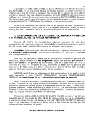A principios de este tercer período, se puede afirmar que el derecho honorario
está terminado, ya no evoluciona porque los edictos anuales no tienen reformas de
importancia y sólo se limitan a reproducir las normas de los edictos de los pretores
anteriores. Es decir, sólo hay edictos translaticios, por esto ADRIANO, estimó necesario
codificar los principios del derecho honorario encargando a SALVIO JULIANO la tarea.
Este jurisconsulto reunió en un solo cuerpo los principios del derecho pretorio, obra que
se denominó EDICTO PERPÉTUO que fue ratificado por un senadoconsulto.
En él están contenidas las disposiciones de los pretores urbanos, peregrinos y
provinciales (propretores), aún cuando en lo que respecta a estos dos últimos, el punto
es muy discutido. También se dice que contuvo disposiciones de los ediles curules.
6.) LOS DICTAMENES DE LOS JURISCONSULTOS, RESPONSA PRUDENTIUM
Y EN PARTICULAR, DEL IUS PUBLICE RESPONDENDI
Durante el imperio los juriscolsultos siguieron gozando de una gran
consideración. Lo mismo que entonces, todo ciudadano que tenía conocimientos acerca
de esta ciencia, podía responder libremente a las preguntas que le hacían.
AUGUSTO reglamentó esta facultad concediendo a algunos jurisconsultos, el
IUS PUBLICE RESPONDENDI. Los sucesores de AUGUSTO continuaron otorgando
este privilegio honorífico.
Para que las respuestas dadas por el jurisconsulto tuvieran la garantía del
emperador, debían cumplir con dos exigencias: debían ser emitidas por escrito y
debían ser selladas en garantía de autenticidad. Esto no le daba fuerza de ley a la
respuesta por ende no obligaban al juez, solamente se daban con la garantía del
emperador. En todo caso, los demás jurisconsultos que no tenían este privilegio
pudieron continuar absolviendo las consultas de los ciudadanos.
ADRIANO resolvió que las respuestas de los jurisconsultos, a los cuales se les
había concedido el IUS PUBLICE RESPONDENDI, llamados JURISCONSULTOS
OFICIALES, tuviesen fuerza de ley, cuando todos estuviesen de acuerdo.
Debía presumirse el acuerdo, cuando una parte en el juicio probaba en favor de
su tesis, la opinión de dos o más jurisconsultos oficiales, en tanto que la contraria no
presentaba opinión en contra, porque si presentaba opinión en contra, la presunción
quedaba destruida. Puede afirmarse que desde ADRIANO, los jurisconsultos oficiales
tuvieron la facultad de hacer la ley PERMISSIO JURA CONDENI. La ciencia del derecho,
llegó a su cúspide con los ANTONINOS y los SEVEROS.
Después de este período, la ciencia del derecho empieza a decaer, y ya se hace
frecuente que en los juicios se citen obras de jurisconsultos, en vez de respuestas
propiamente dichas. Desde esta época, la expresión RESPONSA PRUDENTIA abarcará
tanto a las respuestas propiamente dichas como a las opiniones vertidas por los
jurisconsultos en sus obras y tratados.
LAS ESCUELAS DE JURISCONSULTOS.
32
 
