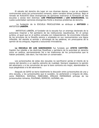 El estudio del derecho dio lugar en sus diversas épocas, a que se suscitasen
controversias entre los jurisconsultos romanos, sobre variados temas jurídicos. Bajo el
reinado de AUGUSTO estas divergencias de opiniones motivaron la formación de dos
escuelas o sectas bien distintas: LOS PROCULEYANOS y LOS SABINIANOS, las
cuales sustentaban opiniones divergentes frente a diversos problemas de derecho.
La fundación de la ESCUELA PROCULEYANA se atribuye a ANTISIO o
ANTISTIUS LABEÓN.
ANTISTIUS LABEÓN, el fundador de la escuela fue un enemigo declarado de la
autocracia imperial y fiel partidario de las instituciones republicanas. En el campo
jurídico, al igual que en el político actuaba con independencia. Se encontraba imbuido
de los principios de la filosofía estoica y empleaba en sus razonamientos una lógica
inflexible. Así atendía al sentido y etimología de las palabras, sin preocuparse de la
opinión de los antiguos, llegando a soluciones innovadoras.
La ESCUELA DE LOS SABINIANOS fue fundada por ATEYO CAPITÓN.
Capitón fue rebelde a las doctrinas filosóficas y partidario de la autoridad en derecho
como en política, permaneciendo fiel a las tradiciones de los jurisconsultos que le
habían precedido, vale decir, fue más bien un conservador.
Los jurisconsultos de estas dos escuelas no sacrificaron jamás el interés de la
ciencia del derecho a un espíritu estrecho de rivalidad. Siempre respetaron la opinión
del adversario y si los convencían de que la tesis contraria era mejor, abandonaban la
suya plegándose a la del adversario.
Después de GAYO se borra totalmente la discusión entre jurisconsultos de una y
otra escuela, y los jurisconsultos que le suceden, no pertenecen a ninguna de ellas,
como MARCELO, SCEVOLA, MARCIANO, EMILIUS PAPINIANUS príncipe de los
jurisconsultos romanos, PULPIANO, DOMICIO, ULPIANO, etc.
33
 