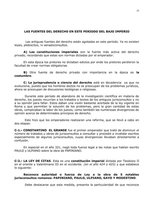 LAS FUENTES DEL DERECHO EN ESTE PERIODO DEL BAJO IMPERIO
Las antiguas fuentes del derecho están agotadas en este período. Ya no existen
leyes, plebiscitos, ni senadoconsultos.
A) Las constituciones imperiales son la fuente más activa del derecho
privado, recordando que estas son normas dictadas por el emperador.
En esta época los pretores no dictaban edictos por ende los pretores perdieron la
facultad de crear normas obligatorias
B) Otra fuente de derecho privado con importancia en la época es la
costumbre.
C) La jurisprudencia o ciencia del derecho está en decadencia ya que no
evoluciona, puesto que los hombres doctos no se preocupan de los problemas jurídicos,
ahora se preocupan de discusiones teológicas o religiosas.
Durante este período de abandono de la investigación científica en materia de
derecho, los jueces recurrían a los tratados o textos de los antiguos jurisconsultos y no
a su opinión para fallar. Estos daban una visión bastante acertada de la ley vigente en
Roma y que permitían la solución de los problemas, pero la gran cantidad de estas
obras, complicaban la labor de los jueces, como también las numerosas divergencias de
opinión acerca de determinados principios de derecho.
Esto hizo que los emperadores realizaran una reforma, que se llevó a cabo en
dos etapas:
C-1.- CONSTANTINO EL GRANDE fue el primer emperador que trató de disminuir el
número de tratados u obras de jurisconsultos a consultar y procedió a invalidar escritos
especialmente de algunos jurisconsultos, cuyas divergencias llevaban directamente a
confusión.
En especial en el año 321, negó toda fuerza legal a las notas que habían escrito
PAULO y ULPIANO sobre la obra de PAPINIANO.
C-2.- LA LEY DE CITAS. Esta es una constitución imperial dictada por Teodosio II
en el oriente y Valentiniano III en el occidente. (en el año 424 o 425) y que establece
lo siguiente:
Reconoce autoridad o fuerza de Ley a la obra de 5 notables
jurisconsultos romanos: PAPINIANO, PAULO, ULPIANO, GAYO Y MODESTINO.
Debe destacarse que esta medida, presenta la particularidad de que reconoce
35
 