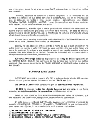 por primera vez, fuerza de ley a las obras de GAYO quien no tuvo en vida, el ius publice
respondendi.
Además, reconoce la autoridad o fuerza obligatoria a las opiniones de los
juristas mencionados en sus obras por estos 5 jurisconsultos, sólo en la circunstancia
que se cotejaran los textos y éstos fueren exactos. Generalmente eran citados
SCÉVOLA, SABINO, JULIANO, MARCELO y otros jurisconsultos que tenían opiniones
coincidentes con las manifestadas en sus obras.
Se estableció, además, que si estos jurisconsultos estaban en desacuerdo en
cuanto al punto consultado, prevalecía la opinión de la mayoría. En caso de empate,
predominaba la opinión del PAPINIANO. Si PAPINIANO no se había pronunciado, el juez
elegía la opinión que estimaba conveniente.
Por otra parte, esta ley mantuvo la resolución de CONSTANTINO de invalidar las
notas de PAULO Y ULPIANO sobre la obra de PAPINIANO.
Esta ley ha sido objeto de críticas debido al hecho de que el juez, al resolver, no
debía tener en cuenta el valor intrínseco de cada opinión, sino que debía hacer una
suma de opiniones favorables a una solución, o sea, el juez sacaba cuentas y no hacía
apreciaciones valorativas de los hechos. También se la ha criticado por haber omitido
las opiniones de otros notables jurisconsultos.
JUSTINIANO derogó todas las disposiciones de la ley de citas y aprovechó en
su CORPUS IURIS CIVILIS, las opiniones de los juristas que tuvieron ius publice
respondi y las notas o comentarios de PAULO, ULPIANO y MARCIANO sobre la obra de
PAPINIANO.
EL CORPUS IURIS CIVILIS.
JUSTINIANO ascendió al trono el año 527 y gobernó hasta el año 565. A estas
alturas las dos grandes fuentes del derecho son las LEGES y el IUS.
Las LEGES o LEYES están constituidas por las constituciones imperiales.
El IUS lo integran todas las demás fuentes del derecho, y en forma
especial, las opiniones de los jurisconsultos vertidas en sus obras.
Tanto las unas como las otras forman un complejo tan denso de opiniones, que
era necesaria una codificación, recopilación, ordenamiento o compilación.
En esta tarea se embarca JUSTINIANO, ayudado por eminentes profesores de
derecho (TRIBONIANO, TEÓFILO e IOHANNES). (JUSTINIANO no era jurisconsulto),
para lograr este objetivo, lo hace mediante la publicación de cuatro obras:
1) EL CÓDIGO VIEJO. CODEX JUSTINEANEUS
2) LAS PANDECTAS o DIGESTO.
3) LAS INSTITUCIONES o INSTITUTAS o INSTITUTOS.
4) EL CÓDIGO NUEVO o CODEX REPETITAE PRAELECTIONIS
36
 