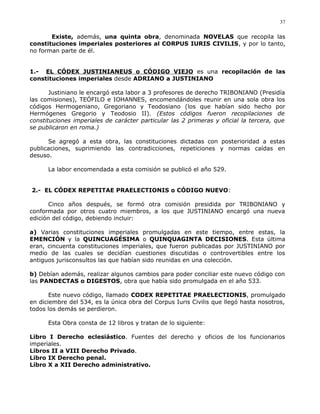 Existe, además, una quinta obra, denominada NOVELAS que recopila las
constituciones imperiales posteriores al CORPUS IURIS CIVILIS, y por lo tanto,
no forman parte de él.
1.- EL CÓDEX JUSTINIANEUS o CÓDIGO VIEJO es una recopilación de las
constituciones imperiales desde ADRIANO a JUSTINIANO
Justiniano le encargó esta labor a 3 profesores de derecho TRIBONIANO (Presidía
las comisiones), TEÓFILO e IOHANNES, encomendándoles reunir en una sola obra los
códigos Hermogeniano, Gregoriano y Teodosiano (los que habían sido hecho por
Hermógenes Gregorio y Teodosio II). (Estos códigos fueron recopilaciones de
constituciones imperiales de carácter particular las 2 primeras y oficial la tercera, que
se publicaron en roma.)
Se agregó a esta obra, las constituciones dictadas con posterioridad a estas
publicaciones, suprimiendo las contradicciones, repeticiones y normas caídas en
desuso.
La labor encomendada a esta comisión se publicó el año 529.
2.- EL CÓDEX REPETITAE PRAELECTIONIS o CÓDIGO NUEVO:
Cinco años después, se formó otra comisión presidida por TRIBONIANO y
conformada por otros cuatro miembros, a los que JUSTINIANO encargó una nueva
edición del código, debiendo incluir:
a) Varias constituciones imperiales promulgadas en este tiempo, entre estas, la
EMENCIÓN y la QUINCUAGÉSIMA o QUINQUAGINTA DECISIONES. Esta última
eran, cincuenta constituciones imperiales, que fueron publicadas por JUSTINIANO por
medio de las cuales se decidían cuestiones discutidas o controvertibles entre los
antiguos jurisconsultos las que habían sido reunidas en una colección.
b) Debían además, realizar algunos cambios para poder conciliar este nuevo código con
las PANDECTAS o DIGESTOS, obra que había sido promulgada en el año 533.
Este nuevo código, llamado CODEX REPETITAE PRAELECTIONIS, promulgado
en diciembre del 534, es la única obra del Corpus Iuris Civilis que llegó hasta nosotros,
todos los demás se perdieron.
Esta Obra consta de 12 libros y tratan de lo siguiente:
Libro I Derecho eclesiástico. Fuentes del derecho y oficios de los funcionarios
imperiales.
Libros II a VIII Derecho Privado.
Libro IX Derecho penal.
Libro X a XII Derecho administrativo.
37
 