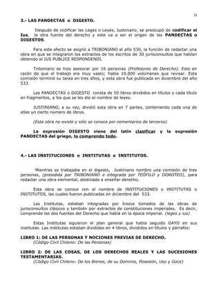 3.- LAS PANDECTAS o DIGESTO.
Después de codificar las Leges o Leyes, Justiniano, se preocupó de codificar el
Ius, la otra fuente del derecho y este va a ser el origen de las PANDECTAS o
DIGESTOS.
Para este efecto se asignó a TRIBONIANO el año 530, la función de redactar una
obra en que se integraron los extractos de los escritos de 30 jurisconsultos que habían
obtenido el IUS PUBLICE RESPONDENDI.
Triboniano se hizo asesorar por 16 personas (Profesores de Derecho). Esto en
razón de que el trabajo era muy vasto; había 10.000 volúmenes que revisar. Esta
comisión terminó su tarea en tres años, y esta obra fue publicada en diciembre del año
533.
Las PANDECTAS o DIGESTO consta de 50 libros divididos en títulos y cada título
en fragmentos, a los que se les dio el nombre de leyes.
JUSTINIANO, a su vez, dividió esta obra en 7 partes, conteniendo cada una de
ellas un cierto número de libros.
(Esta obra no existe y sólo se conoce por comentarios de terceros)
La expresión DIGESTO viene del latín clasificar y la expresión
PANDECTAS del griego, lo comprendo todo.
4.- LAS INSTITUCIONES o INSTITUTAS o INSTITUTOS.
Mientras se trabajaba en el digesto, Justiniano nombro una comisión de tres
personas, (presidida por TRIBONIANO e integrada por TEÓFILO y DOROTEO), para
redactar una obra elemental, destinada a enseñar derecho.
Esta obra se conoce con el nombre de INSTITUCIONES o INSTITUTAS o
INSTITUTOS, las cuales fueron publicadas en diciembre del 533.
Las Institutas, estaban integradas por trozos tomados de las obras de
jurisconsultos clásicos y también por extractos de constituciones imperiales. Es decir,
comprende las dos fuentes del Derecho que había en la época imperial. (leges y ius)
Estas Institutas siguieron el plan general que había seguido GAYO en sus
institutas. Las institutas estaban divididas en 4 libros, divididos en títulos y párrafos:
LIBRO 1: DE LAS PERSONAS Y NOCIONES PREVIAS DE DERECHO.
(Código Civil Chileno: De las Personas)
LIBRO 2: DE LAS COSAS, DE LOS DERECHOS REALES Y LAS SUCESIONES
TESTAMENTARIAS.
(Código Civil Chileno: De los Bienes, de su Dominio, Posesión, Uso y Goce)
38
 
