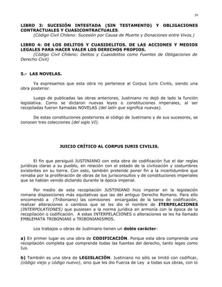 LIBRO 3: SUCESIÓN INTESTADA (SIN TESTAMENTO) Y OBLIGACIONES
CONTRACTUALES Y CUASICONTRACTUALES.
(Código Civil Chileno: Sucesión por Causa de Muerte y Donaciones entre Vivos.)
LIBRO 4: DE LOS DELITOS Y CUASIDELITOS. DE LAS ACCIONES Y MEDIOS
LEGALES PARA HACER VALER LOS DERECHOS PROPIOS.
(Código Civil Chileno: Delitos y Cuasidelitos como Fuentes de Obligaciones de
Derecho Civil)
5.- LAS NOVELAS.
Ya expresamos que esta obra no pertenece al Corpus Iuris Civilis, siendo una
obra posterior.
Luego de publicadas las obras anteriores, Justiniano no dejó de lado la función
legislativa. Como se dictaron nuevas leyes o constituciones imperiales, al ser
recopiladas fueron llamadas NOVELAS (del latín que significa nuevas).
De estas constituciones posteriores al código de Justiniano y de sus sucesores, se
conocen tres colecciones (del siglo VI).
JUICIO CRÍTICO AL CORPUS IURIS CIVILIS.
El fin que persiguió JUSTINIANO con esta obra de codificación fue el dar reglas
jurídicas claras a su pueblo, en relación con el estado de la civilización y costumbres
existentes en su tierra. Con esto, también pretende poner fin a la incertidumbre que
reinaba por la proliferación de obras de los jurisconsultos y de constituciones imperiales
que se habían venido dictando durante la época imperial.
Por medio de esta recopilación JUSTINIANO hizo imperar en la legislación
romana disposiciones más equitativas que las del antiguo Derecho Romano. Para ello
encomendó a (Triboniano) las comisiones encargadas de la tarea de codificación,
realizar alteraciones o cambios que se les dio el nombre de ITERPELACIONES
(INTERPOLATIONES) que pusiesen a la norma jurídica en armonía con la época de la
recopilación o codificación. A estas INTERPELACIONES o alteraciones se les ha llamado
EMBLEMATA TRIBONIANI o TRIBONIANISMOS.
Los trabajos u obras de Justiniano tienen un doble carácter:
a) En primer lugar es una obra de CODIFICACIÓN. Porque esta obra comprende una
recopilación completa que comprende todas las fuentes del derecho, tanto leges como
Ius.
b) También es una obra de LEGISLACIÓN. Justiniano no sólo se limitó con codificar,
(código viejo y código nuevo), sino que les dio Fuerza de Ley a todas sus obras, con lo
39
 