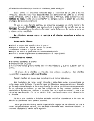 por todos los miembros que continúan formando parte de la gens.
Cada familia se encuentra colocada bajo la autoridad de un jefe o PATER
FAMILIAS. Estos PATERS y sus descendientes, que componen las GENS de las treinta
curias primitivas, forman la clase de los Patricios o PATRICII. Ellos constituyen una
nobleza de raza, y sólo ellos desempeñan los cargos públicos y gozan de todos los
privilegios del ciudadano romano.
Al lado de cada familia patricia, se encuentra agrupado un cierto número de
personas, llamadas CLIENTES, que estaban bajo la protección de su jefe, que es su
PATRÓN. Es probable que los clientes formasen parte de la gens del patrón y tomaran
el mismo nombre gentilicio.
La clientela genera entre el patrón y el cliente, derechos y deberes
recíprocos:
Deberes del Cliente
a- Asistir a su patrono, siguiéndole a la guerra
b- Pagar el rescate, en caso de captura del patrón.
c- Concurrir a dotar a la hija del patrón.
d- Pagar las multas a que había sido condenado el patrón
e- Asistir o ayudar al patrón en el desempeño de un cargo público
Deberes del Patrón.
a- Socorro y asistencia al cliente
b- Defenderlo en un juicio
c- Concederle tierras gratuitamente para que las trabajara y pudiera subsistir con su
familia.
El origen de la clientela es incierto. Sólo existen conjeturas. Los clientes
representan un grupo social subordinado.
Fueron muchas las causas que contribuyeron a formar esta clase.
Los fundadores de roma, tenían clientela, y esta clase social, se encontraba ya
en la mayor parte de Italia. Fue conformada por libertos y sus descendientes; después
por los extranjeros llegados a Roma por derecho de asilo y también como consecuencia
de las primeras conquistas, en que las poblaciones de las ciudades vecinas eran
trasladadas a Roma en su totalidad o en parte (por derecho de conquista), y que eran
colocadas bajo la protección de un patricio. Esto contribuyó a acrecentar rápidamente
la clientela.
Se dice que también la habrían formado pequeños propietarios a los que no
bastaba su pedazo de tierra para su sustento.
Estos grupos buscaban y pedían la protección y apoyo de los Patricios, los que a
su vez se aprovechaban de ellos, para extender la frontera de su influencia y acción. La
clientela, desapareció a fines de la república.
4
 