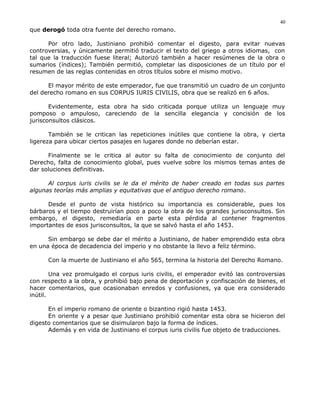 que derogó toda otra fuente del derecho romano.
Por otro lado, Justiniano prohibió comentar el digesto, para evitar nuevas
controversias, y únicamente permitió traducir el texto del griego a otros idiomas, con
tal que la traducción fuese literal; Autorizó también a hacer resúmenes de la obra o
sumarios (índices); También permitió, completar las disposiciones de un título por el
resumen de las reglas contenidas en otros títulos sobre el mismo motivo.
El mayor mérito de este emperador, fue que transmitió un cuadro de un conjunto
del derecho romano en sus CORPUS IURIS CIVILIS, obra que se realizó en 6 años.
Evidentemente, esta obra ha sido criticada porque utiliza un lenguaje muy
pomposo o ampuloso, careciendo de la sencilla elegancia y concisión de los
jurisconsultos clásicos.
También se le critican las repeticiones inútiles que contiene la obra, y cierta
ligereza para ubicar ciertos pasajes en lugares donde no deberían estar.
Finalmente se le critica al autor su falta de conocimiento de conjunto del
Derecho, falta de conocimiento global, pues vuelve sobre los mismos temas antes de
dar soluciones definitivas.
Al corpus iuris civilis se le da el mérito de haber creado en todas sus partes
algunas teorías más amplias y equitativas que el antiguo derecho romano.
Desde el punto de vista histórico su importancia es considerable, pues los
bárbaros y el tiempo destruirían poco a poco la obra de los grandes jurisconsultos. Sin
embargo, el digesto, remediaría en parte esta pérdida al contener fragmentos
importantes de esos jurisconsultos, la que se salvó hasta el año 1453.
Sin embargo se debe dar el mérito a Justiniano, de haber emprendido esta obra
en una época de decadencia del imperio y no obstante la llevo a feliz término.
Con la muerte de Justiniano el año 565, termina la historia del Derecho Romano.
Una vez promulgado el corpus iuris civilis, el emperador evitó las controversias
con respecto a la obra, y prohibió bajo pena de deportación y confiscación de bienes, el
hacer comentarios, que ocasionaban enredos y confusiones, ya que era considerado
inútil.
En el imperio romano de oriente o bizantino rigió hasta 1453.
En oriente y a pesar que Justiniano prohibió comentar esta obra se hicieron del
digesto comentarios que se disimularon bajo la forma de índices.
Además y en vida de Justiniano el corpus iuris civilis fue objeto de traducciones.
40
 